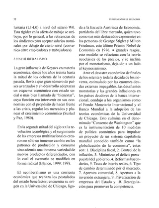 FL'YDAMENTOS DE ECONOMlA
luntaria (Ll-LO) a nivel del salario WO.
Esta rigidez en la oferta de trabajo se atri-
buye, por lo general, a las reticencias de
los sindicatospara aceptar salarios nomi-
nales por debajo de cierto nivel (conve-
nios entre empleadoresy trabajadores).
La gran influencia de Keynes en materia
económica, desde los años treinta hasta
la mitad de los ochenta de la centuria
pasada, llevó a que gran número de paí-
ses avanzados y en desarrollo adoptaran
un esquema económico con estado so-
cial o más bien llamado de "bienestar",
cuya función era intervenir en sus eco-
nomías con el propósito de hacer frente
a las crisis, regular los mercados y pla-
near el crecimiento económico (Sunkel
y Paz, 1980).
En la segunda mitad del siglo xxla re-
volución tecnológica y el surgimiento
de las empresas multinacionales crea-
ron no sólo un inmenso cambio en los
patrones de producción y consumo
sino además una inmensa variedad de
nuevos productos diferenciados, con
lo cual el escenario se modificó en
forma radical (Blanco, 1999: 199).
El neoliberalismo es una corriente
económica que rechaza los postulados
del estado benefactor; encuentra su ori-
gen en la Universidad de Chicago, liga-
da a la Escuela Austriaca de Economía,
partidaria del libre mercado, quien tuvo
como sus más destacados exponentes en
las personas de George Stigler y Milton
Friedman, este último Premio Nobel de
Economía en 1976. A grandes rasgos,
este modelo se relaciona con la teoría
neoclásica de los precios, y se inclina
por el monetarismo, dejaiido a un lado
al keynesianismo.
Ante el desastre económico de finales
de los setenta y toda la década de los no-
venta, estimulado por las enormes deu-
das externas impagables, las desafiantes
moratorias y las grandes inflaciones en
los países deudores de la banca interna-
cional, condujo a los organismos como
el Fondo Monetario Internacional y el
Banco Mundial a la adopción de las
teorías ecoiióniicas de la Universidad
de Chicago. Esto culmina en el deno-
minado "Consenso de Washington" que
es la instrumentación de 10 medidas
de política económica para impulsar
un proyecto de un sistema capitalista
mundial conocido también como "la
globalización de la economía", éstas
son: 1.Disciplina fiscal, 2. Control de la
inflación, 3. Minimizar el déficit presu-
puesta1del gobierno, 4. Reformas hacen-
darias, 5. Tasas de interés reales, 6. Tipo
de cambio determinado por el mercado,
7. Apertura comercial, 8. Apertura a la
inversión extranjera, 9. Privatización de
empresas del Estado y 10. Desregula-
ción para promover la competencia.
 