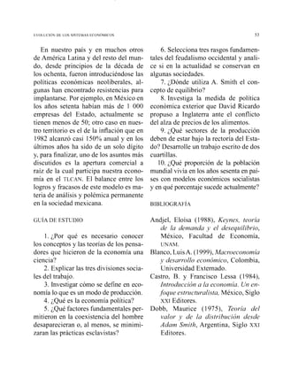 En nuestro país y en muchos otros
de América Latina y del resto del mun-
do, desde principios de la década de
los ochenta, fueron introduciéndose las
políticas económicas neoliberales, al-
gunas han encontrado resistencias para
implantarse. Por ejemplo, en México en
los años setenta habían más de 1 000
empresas del Estado, actualmente se
tienen menos de 50; otro caso en nues-
tro territorio es el de la inflación que en
1982 alcanzó casi 150% anual y en los
últimos años ha sido de un solo dígito
y, para finalizar, uno de los asuntos más
discutidos es la apertura comercial a
raíz de la cual participa nuestra econo-
mía en el TLCAN. El balance entre los
logros y fracasos de este modelo es ma-
teria de análisis y polémica permanente
en la sociedad mexicana.
1. ¿Por qué es necesario conocer
los conceptos y las teorías de los pensa-
dores que hicieron de la economía una
ciencia?
2. Explicar las tres divisiones socia-
les del trabajo.
3. Investigar cómo se define en eco-
nomía lo que es un modo de producción.
4. ¿Qué es la economía política?
5. ¿Qué factores fundamentales per-
mitieron en la coexistencia del hombre
desaparecieran o, al menos, se minimi-
zaran las prácticas esclavistas?
6. Selecciona tres rasgos fundamen-
tales del feudalismo occidental y anali-
ce si en la actualidad se conservan en
algunas sociedades.
7. ¿Dónde utiliza A. Smith el con-
cepto de equilibrio?
8. Investiga la medida de política
económica exterior que David Ricardo
propuso a Inglaterra ante el conflicto
del alza de precios de los alimentos.
9. ¿Qué sectores de la producción
deben de estar bajo la rectoría del Esta-
do? Desarrolle un trabajo escrito de dos
cuartillas.
10. ¿Qué proporción de la población
mundial vivía en los años sesenta en paí-
ses con modelos económicos socialistas
y en qué porcentaje sucede actualmente?
Andjel, Eloísa (1988), Keynes, teoría
de la demanda y el desequilibrio,
México, Facultad de Economía,
UNAM.
Blanco, LuisA. (1999),Macroeconomia
y desarrollo económico, Colombia,
Universidad Extemado.
Castro, B. y Francisco Lessa (1984),
Introducción a la economía. Un en-
.foque estructuralista, México, Siglo
XXI Editores.
Dobb, Maurice (1975), Teoría del
valor y de la distribución desde
Adam Smith, Argentina, Siglo XXI
Editores.
 