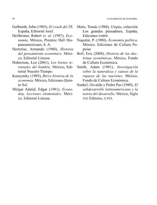 54. FUNDAMENTOS DE ECONOM~A
Galbraith, John (1983), El crack del 29,
España, Editorial Ariel.
Heilbroner, Robert et. al. (1987), Eco-
nomía, México, Prentice Hall His-
panoamericano, S. A.
Herrerías, Amiando (1980), Historia
del pensamiento económico, Méxi-
co, Editorial Limusa.
Huberman, Leo (2001), Los bienes te-
rrenales del hombre, México, Edi-
torial Nuestro Tiempo.
Kuseynsky (1985), Breve historia de la
economía, México, Ediciones Quin-
to Sol.
Melgar Adalid, Edgar (198l), Econo-
mía, lecciones elementales, Méxi-
co, Editorial Limusa.
Moro, Tomás (1984), Utopía, colección
Los grandes pensadores, España,
Ediciones SARPE.
Niquitin, P. (1980), Economía política,
México, Ediciones de Cultura Po-
pular.
Roll, Eric (2008), Historia de las doc-
trinas económicas, México, Fondo
de Cultura Económica.
Smith, Adam (1981), Investigación
sobre la naturaleza y causas de la
riqueza de las naciones, México,
Fondo de Cultura Económica.
Sunkel, Osvaldo y Pedro Paz (1980), El
subdesarrollo latinoamericano y la
teoría del desarrollo, México, Siglo
XXI Editores, ILPES.
 
