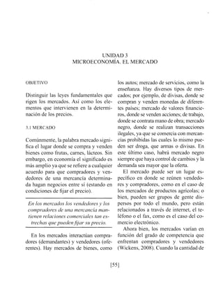 UNIDAD 3
MICROECONOMIA. EL MERCADO
OBJETIVO
Distinguir las leyes fundamentales que
rigen los mercados. Así como los ele-
mentos que intervienen en la determi-
nación de los precios.
3.1 MERCADO
Comúnmente, la palabra mercado signi-
fica el lugar donde se compra y venden
bienes como frutas, carnes, lácteos. Sin
embargo, en economía el significado es
más amplio ya que se refiere a cualquier
acuerdo para que compradores y ven-
dedores de una mercancía determina-
da hagan negocios entre sí (estando en
condiciones de fijar el precio).
En los mercados los vendedoresy los
compradores de una mercancía man-
tienen i^elacionescomerciales tan es-
trechas qziepueden jjjar su precio.
En los mercados interactúan compra-
dores (demandantes) y vendedores (ofe-
rente~).Hay mercados de bienes, como
los autos; mercado de servicios, como la
enseñanza. Hay diversos tipos de mer-
cados; por ejemplo, de divisas, donde se
compran y venden monedas de diferen-
tes países; mercado de valores financie-
ros, donde se venden acciones; de trabajo,
donde se contratamano de obra;mercado
negro, donde se realizan transacciones
ilegales,ya que se comercia con mercan-
cías prohibidas las cuales lo mismo pue-
den ser droga, que armas o divisas. En
este último caso, habrá mercado negro
siempre que haya control de cambios y la
demanda sea mayor que la oferta.
El mercado puede ser un lugar es-
pecífico en donde se reúnen vendedo-
res y compradores, como en el caso de
los mercados de productos agrícolas; o
bien, pueden ser grupos de gente dis-
persos por todo el mundo, pero están
relacionados a través de internet, el te-
léfono o el fax, como es el caso del co-
mercio electrónico.
Ahora bien, los mercados varían en
función del grado de competencia que
enfrentan compradores y vendedores
(Wickens, 2008). Cuando la cantidad de
 