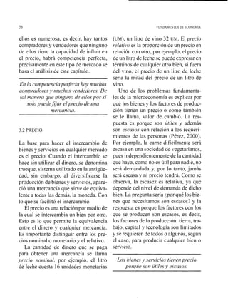 56 FUNDAMENTOS DE ECONOMlA
ellos es numerosa, es decir, hay tantos
compradores y vendedores que ninguno
de ellos tiene la capacidad de influir en
el precio, habrá competencia perfecta,
precisamente en este tipo de mercado se
basa el análisis de este capítulo.
En la competenciaperfecta hay muchos
compradores y muchos vendedores. De
tal manera que ninguno de ellos por si
solo puedeJijar elprecio de una
mercancia.
3.2 PRECIO
La base para hacer el intercambio de
bienes y servicios en cualquier mercado
es el precio. Cuando el intercambio se
hace sin utilizar el dinero, se denomina
trueque, sistema utilizado en la antigüe-
dad; sin embargo, al diversificarse la
producción de bienes y servicios, apare-
ció una mercancía que sirve de equiva-
lente a todas las demás, la moneda. Con
lo que se facilitó el intercambio.
El precio es una relación por medio de
la cual se intercambia un bien por otro.
Esto es lo que permite la equivalencia
entre el dinero y cualquier mercancía.
Es importante distinguir entre los pre-
cios nominal o monetario y el relativo.
La cantidad de dinero que se paga
para obtener una mercancía se llama
precio nominal, por ejemplo, el litro
de leche cuesta 16 unidades monetarias
(uM), un litro de vino 32 UM. El precio
relativo es la proporción de un precio en
relación con otro, por ejemplo, el precio
de un litro de leche se puede expresar en
términos de cualquier otro bien, si fuera
del vino, el precio de un litro de leche
sería la mitad del precio de un litro de
vino.
Uno de los problemas fundamenta-
les de la microeconomía es explicar por
qué los bienes y los factores de produc-
ción tienen un precio o como también
se le llama, valor de cambio. La res-
puesta es porque son útiles y además
son escasos con relación a los requeri-
mientos de las personas (Pérez, 2000).
Por ejemplo, la carne difícilmente será
escasa en una sociedad de vegetariaiios,
pues independientemente de la cantidad
que haya, como no es útil para nadie, no
será demandada y, por lo tanto, jamás
será escasa y ni precio tendrá. Como se
observa, la escasez es relativa, ya que
depende del nivel de demanda de dicho
bien. La pregunta sería ¿por qué los bie-
nes que necesitamos son escasos? y la
respuesta es porque los factores con los
que se producen son escasos, es decir,
los factores de la producción: tierra, tra-
bajo, capital y tecnología son limitados
y se requieren de todos o algunos, según
el caso, para producir cualquier bien o
servicio.
Los bienesy servicios tienenprecio
porque son útilesy escasos.
 