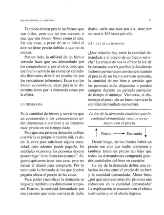 MICROECONOMIA. EL MEKCADO 57
Tampoco tienen precio los bienes que
son útiles, pero que no son escasos, o
sea, que son bienes libres como el aire.
En este caso, a pesar de su utilidad el
aire no tiene precio debido a que no es
escaso.
Por un lado, la utilidad de un bien o
servicio hace que sea demandado por
los compradores y, por el otro, dado que
ese bien o servicio no existe en cantida-
des ilimitadas deberá ser producido por
los vendedores (oferentes). Éstos son los
bienes económicos, cuyo precio se de-
termina tanto por la demanda como por
la oferta.
3.3 DEMANDA
diario, sería una taza por día, siete por
semana o 365 tazas por año.
3.3.1 LEYDE LA DEMANDA
¿Que relación hay entre la cantidad de-
mandada y el precio de un bien o servi-
cio? La respuesta nos la ofrece la ley de
la demanda:ceterisparibus (si los demás
factores permanecen constantes) cuando
el precio de un bien o servicio aumenta,
la cantidad de ese bien o servicio que
las personas están dispuestas o pueden
comprar durante un periodo particular
de tiempo disminuye. Viceversa, si dis-
minuye el precio de un bien o servicio la
cantidad demandada aumentará.
Es la cantidad de bienes y servicios que
un consumidor o los consumidores es-
tán dispuestos a comprar a un determi-
nado precio en un tiempo dado.
Para queuna persona demandeun bien
o servicio es porque le resulta útil, es de-
cir, le sirve para satisfacer alguna nece-
sidad, pero además puede pagarlo. En
múltiples ocasiones las personas desean
poseer algo "si no fuera tan costoso". Al-
gunos quisieran tener una casa, pero no
tienen el dinero para comprarla. Por lo
tanto sólo la demanda de los que pueden
pagarla afecta el precio de las casas.
Para poder cuantificar la demanda se
requiere también una dimensión tempo-
ral. Esto es, la cantidad demandada por
una persona que toma una taza de leche
La ley de la demanda establece que la
cantidad demandada varía inversa-
mente con elprecio.
T Precio -Demanda
1Desde luego, en los límites habrá un
precio tan alto que nadie comprará y
también habrá un precio tan bajo que
todos los demandantes comprarán gran-
des cantidades del bien en cuestión.
La ley de la demanda define una re-
lación inversa entre el precio de un bien
y la cantidad demandada. Ahora bien,
¿por qué un precio más alto provoca una
reducción en la cantidad demandada?
La explicación se encuentra en el efecto
sustitución y en el efecto ingreso.
 