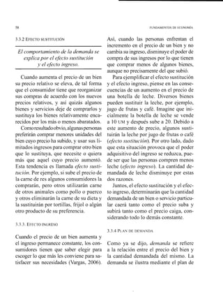 FUNDAMENTOS DE ECONOM~A
El comportarniento de la demanda se
explicapor el efecto sustitución
y el efecto ingreso.
Cuando aumenta el precio de un bien
su precio relativo se eleva, de tal fonna
que el consumidor tiene que reorganizar
sus compras de acuerdo con los nuevos
precios relativos, y así quizás algunos
bienes y servicios deje de comprarlos y
sustituya los bienes relativamente enca-
recidos por los más o menos abaratados.
Comoresultadoobvio,algunaspersonas
preferirán comprar menores unidades del
bien cuyo precio ha subido, y usar sus li-
mitados ingresos para comprar otro bien
que lo sustituya, que necesite o quiera
más que aquel cuyo precio aumentó.
Esta tendencia es llamada efecto susti-
tz{ción.Por ejemplo, si sube el precio de
la carne de res algunos consumidores la
compraráil, pero otros utilizarán carne
de otros animales como pollo o puerco
y otros eliminarán la carne de su dieta y
la sustituirán por tortillas, frijol o algún
otro producto de su preferencia.
Así, cuando las personas enfrentan el
incremento en el precio de Lin bien y no
cambia su ingreso, disminuye el poder de
compra de sus ingresos por lo que tienen
que comprar menos de algunos bienes,
aunque no precisamente del que subió.
Para ejemplificar el efecto sustitución
y el efecto ingreso, piense en las conse-
cuencias de un aumeilto en el precio de
una botella de leche. Diversos bienes
pueden sustituir la leche, por ejemplo,
jugo de fnitas y café. Imagine que ini-
cialmente la botella de leche se vende
a 10 UM y después sube a 20. Debido a
este aumento de precio, algunos susti-
tuirán la leche por jugo de frutas o café
(efectosustitución). Por otro lado, dado
que esta situación provoca que el poder
adquisitivo del ingreso se reduzca, pue-
de ser que las personas compren menos
leche (efecto ingreso). La cantidad de-
mandada de leche disminuye por estas
dos razones.
Juntos, el efecto sustitución y el efec-
to ingreso, determinarán que la cantidad
demandada de un bien o servicio particu-
lar caerá tanto como el precio suba y
subirá tanto como el precio caiga, con-
siderando todo lo demás constante.
3.3.3. EFECTOINGRESO
Cuando el precio de u11 bien aumenta y
el ingreso permanece constante, los con-
sumidores tienen que saber elegir para
escoger lo que más les conviene para sa-
tisfacer sus necesidades (Vargas, 2006).
Como ya se djjo, demanda se refiere
a la relación entre el precio del bien y
la cantidad demandada del mismo. La
demanda se ilustra mediante el plan de
 