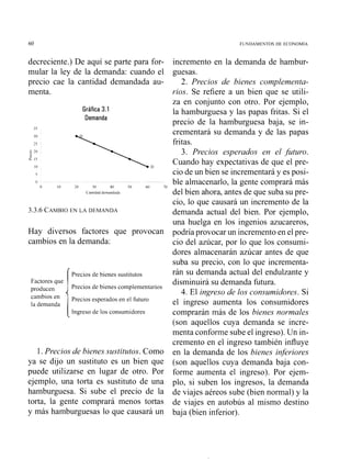 60 FUNDAMENTOS DE ECONOMIA
decreciente.) De aquí se parte para for-
mular la ley de la demanda: cuando el
precio cae la cantidad demandada au-
menta.
Gráfica 3.1
Demanda
35
0
0 10 20 30 40 '0 60 -0
C antldad demandada
3.3.6 CAMBIOEN LA DEMANDA
Hay diversos factores que provocan
cambios en la demanda:
Precios de bienes sustitutos
Factores que
Precios de bienes complementarios
Precios esperados en el futuro
la demanda
Ingreso de los consumidores
1 . Precios de bienes sustitutos. Como
ya se dijo un sustituto es un bien que
puede utilizarse en lugar de otro. Por
ejemplo, una torta es sustituto de una
hamburguesa. Si sube el precio de la
torta, la gente comprará menos tortas
y más hamburguesas lo que causará un
incremento en la demanda de hambur-
guesas.
2. Precios de bienes complementa-
rios. Se refiere a un bien que se utili-
za en conjunto con otro. Por ejemplo,
la hamburguesa y las papas fritas. Si el
precio de la hamburguesa baja, se in-
crementará su demanda y de las papas
fritas.
3. Precios esperados en el .futuro.
Cuando hay expectativas de que el pre-
cio de un bien se incrementará y es posi-
ble almacenarlo, la gente comprará más
del bien ahora, antes de que suba su pre-
cio, lo que causará un incremento de la
demanda actual del bien. Por ejemplo,
una huelga en los ingenios azucareros,
podría provocar un incremento en el pre-
cio del azúcar, por lo que los consumi-
dores almacenarán azúcar antes de que
suba su precio, con lo que incrementa-
rán su demanda actual del endulzante y
disminuirá su demanda futura.
4. El ingreso de los consumidores. Si
el ingreso aumenta los consumidores
comprarán más de los bienes normales
(son aquellos cuya demanda se incre-
menta conforme sube el ingreso). Un in-
cremento en el ingreso también influye
en la demanda de los bienes inferiores
(son aquellos cuya demanda baja con-
forme aumenta el ingreso). Por ejem-
plo, si suben los ingresos, la demanda
de viajes aéreos sube (bien normal) y la
de viajes en autobús al mismo destino
baja (bien inferior).
 