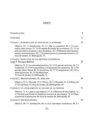 UNIDAD1. INTRODUCCIÓN AL ESTUDIO DE LA ECONOMIA 23
Objetivo, 23; 1.1 Introducción, 23; 1.2 ;Que es economía?, 24; 1.3 La eco-
nomía como ciencia, 27; 1.4 El método de estudio de la economía, 27; 1.5 La
relación entre la economía y otras disciplinas, 29; 1.6Diferenciaentre microeco-
nomíay macroeconomía, 30; 1.7Economía positiva y economía normativa, 32;
Guía de estudio, 32; Bibliografía, 33.
UNIDAD2. EVOLUCIÓN DE LOS SISTEMAS ECONÓMICOS,
Jorge F. Paniagua Ballinas,
Objetivo, 35; 2.1 La comunidad primitiva, 35; 2.2 El periodo esclavista, 36; 2.3
Feudalismo, 37; 2.4 El mercantilismo y el nacimiento del capitalismo, 40; 2.5 El
periodo clásico liberal, 42; 2.6 Socialismo, 45; 2.7 El marginalismo, 48; 2.8 La
teoría keynesiana, 49; 2.9 Neoliberalismo
52; Guía de estudio, 53; Bibliografía, 53.
UNIDAD3. MICROECONOMIA.ELMERCADO 55
Objetivo, 55; 3.1Mercado, 55; 3.2 Precio, 56; 3.3Demanda, 57; 3.4 Oferta, 62;
3.5 El equilibrio, 65; Guía de estudio, 69; Bibliografía; 69.
UNIDAD4. UNACERCAMIENTO AL ESTUDIO DE LA EMPRESA 71
Objetivo, 71;4.1 ;Qué es una empresa?, 71;4.2 Objetivos de una empresa, 71;
4.3 Factores que limitan los beneficios máximos de una empresa, 74; 4.4 Orga-
nización de la producción, 84; Guía de estudio, 86; Bibliografía, 87.
Objetivo, 89; 5.1 Introducción, 89; 5.2 Los indicadores económicos, 89; 5.3
 