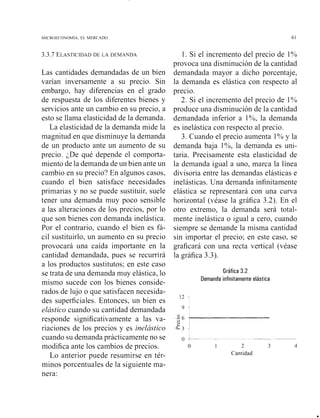 MI( R ~ F CO ~ O M I AEL MEKCADO 61
3.3.7 ELASTICIDADDE LA DEMANDA
Las cantidades demandadas de un bien
varían inversamente a su precio. Sin
embargo, hay diferencias en el grado
de respuesta de los diferentes bienes y
servicios ante un cambio en su precio, a
esto se llama elasticidad de la demanda.
La elasticidad de la demanda mide la
magnitud en que disminuye la demanda
de un producto ante un aumento de su
precio. ;De qué depende el comporta-
miento de la demanda de un bien ante un
cambio en su precio? En algunos casos,
cuando el bien satisface necesidades
primarias y no se puede sustituir, suele
tener una demanda muy poco sensible
a las alteraciones de los precios, por lo
que son bienes con demanda inelástica.
Por el contrario, cuando el bien es fá-
cil sustituirlo, un aumento en su precio
provocará una caída importante en la
cantidad demandada, pues se recurrirá
a los productos sustitutos; en este caso
se trata de una demanda muy elástica, lo
mismo sucede con los bienes conside-
rados de lujo o que satisfacen necesida-
des superficiales. Entonces, un bien es
elástico cuando su cantidad demandada
responde significativainente a las va-
riaciones de los precios y es inelástico
cuando su demanda prácticamente no se
modifica ante los cambios de precios.
Lo anterior puede resumirse en tér-
minos porcentuales de la siguiente ma-
nera:
1. Si el incremento del precio de 1%
provoca una disminución de la cantidad
demandada mayor a dicho porcentaje,
la demanda es elástica con respecto al
precio.
2. Si el incremento del precio de 1%
produce una disminución de la cantidad
demandada inferior a 1%, la demanda
es inelástica con respecto al precio.
3. Cuando el precio aumenta 1% y la
demanda baja 1%, la demanda es uni-
taria. Precisamente esta elasticidad de
la demanda igual a uno, marca la línea
divisoria entre las demandas elásticas e
inelásticas. Una demanda infinitamente
elástica se representará con una curva
horizontal (véase la gráfica 3.2). En el
otro extremo, la demanda será total-
mente inelástica o igual a cero, cuando
siempre se demande la misma cantidad
sin importar el precio; en este caso, se
graficará con una recta vertical (véase
la gráfica 3.3).
Gráfica 3.2
Demanda infinitamente elástica
o -- 7-7---
o 1 2 3 4
Cantidad
 