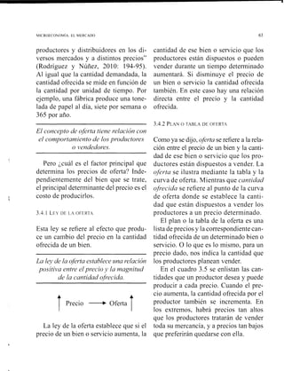 MICROECONOMIA. EL MERCADO 63
productores y distribuidores en los di- cantidad de ese bien o servicio que los
versos mercados y a distintos precios" productores están dispuestos o pueden
(Rodríguez y Núñez, 2010: 194-95). vender durante un tiempo determinado
Al igual que la cantidad demandada, la aumentará. Si disminuye el precio de
cantidad ofrecida se mide en función de un bien o servicio la cantidad ofrecida
la cantidad por unidad de tiempo. Por también. En este caso hay una relación
ejemplo, una fábrica produce una tone- directa entre el precio y la cantidad
lada de papel al día, siete por semana o ofrecida.
365 por año.
El concepto de oferta tiene relación con
el comportamiento de losprodzdctores
o vendedores.
Pero ¿cuál es el factor principal que
determina los precios de oferta? Inde-
pendientemente del bien que se trate,
el principal determinante del precio es el
costo de producirlos.
3.4.2 PLANO TABLA DE OFERT.4
Como ya se dijo, oferta se refiere a la rela-
ción entre el precio de un bien y la canti-
dad de ese bien o servicio que los pro-
ductores están dispuestos a vender. La
oferta se ilustra mediante la tabla y la
curva de oferta. Mientras que cantidad
ofrecida se refiere al punto de la curva
de oferta donde se establece la canti-
dad que están dispuestos a vender los
3.4.1 LEY DE ~ . 4OFERT,~ productores a un precio determinado.
El plan o la tabla de la oferta es una
Esta ley se refiere al efecto que produ- lista de precios y la correspondientecan-
ce un cambio del precio en la cantidad tidad ofrecida de un determinado bien o
ofrecida de un bien. servicio. O lo que es lo mismo, para un
precio dado, nos indica la cantidad que
La lejj de la ofertaestablece una relación los productores planean vender.
positiva entre elprecio j1 la magnitud En el cuadro 3.5 se enlistan las can-
de la cantidad ofrecida. tidades que un productor desea y puede
producir a cada precio. Cuando el pre-
T
cio aumenta, la cantidad ofrecida por el
Precio +Oferta productor también se incrementa. En
los extremos, habrá precios tan altos
que los productores tratarán de vender
La ley de la oferta establece que si el toda su mercancía, y a precios tan bajos
precio de un bien o servicio aumenta, la que preferirán quedarse con ella.
 