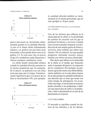 Gráfica 3.5
Oferta totalmente inelástica
0 -- '-
o 1 2 3 4
Cantidad
precio provocará un incremento infini-
tamente grande en la cantidad ofrecida.
A esto se le llama oferta infinitamente
la cantidad ofrecida también se incre-
mentará en el mismo porcentaje, que en
este ejemplo es 10 por ciento.
Uno de los factores que influyen en la
elasticidad de la oferta es la posibilidad
de sustituir los recursos con los que se
producen los bienes y servicios. Cuando
estos recursos pueden asignarse a la pro-
ducción de una amplia gama de bienes y
elástica y se grafica con una línea recta servicios, éstos tendrán una oferta muy
horizontal, como puede observarse en la elástica. Por el contrario, los que pueden
grafica 3.6. En este caso, hay un precio producirse utilizando recursos únicos,
al que los vendedores están dispuestos a tendrán una oferta con poca elasticidad.
ofrecer cualquier cantidad en venta. Otro factor que influye en la elasticidad
La oferta tendrá elasticidad unitaria de la oferta es el tiempo que transcurre
cuando la cantidad ofrecida aumente en entre el aumento del precio y la respuesta
la misma proporción que ha aumenta- de los vendedores. Por ejemplo, los pro-
do el precio, se graficará con una línea ductos agrícolas tienen una oferta infinita-
recta que pase por el origen. Numérica- mente inelástica en el corto plazo (menos
mente significaría que si el precio de un de un ano)porque la cantidad sembrada es
bien se incrementara 1O%, por ejemplo, una decisión que se tiene que tomar con
cierto tiempo de anticipación. En un pe-
Gráfica 3.6 riodo más largo,el incremento en el precio
Oferta infinitamente elástica
.- puede estimular a los productores a dedi-
car una mayor área de cultivo a la produc-
ción, o bien a disminuirla en el caso de un
decremento en el precio.
3 6.-C>
?
a 3 3.5 EL EQUILIBRIO
o -- - -- -- - --
O 1 2 3 4 El mercado se equilibra cuando los de-
Cantidad seos de los oferentes y de los deinaii-
 