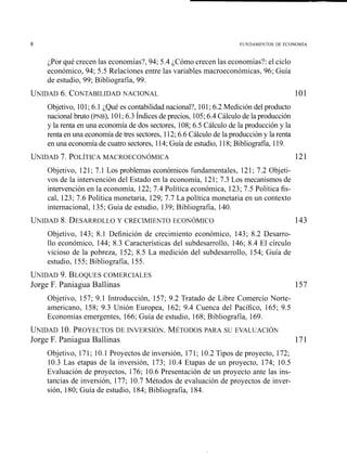 ;Por qué crecen las economías?, 94; 5.4 ;Cómo crecen las economías?: el ciclo
económico, 94; 5.5 Relaciones entre las variables macroeconómicas, 96; Guia
de estudio, 99; Bibliografía, 99.
UNIDAD6. CONTABILIDADNACIONAL 101
Objetivo, 101;6.1 ;Qué es contabilidad nacional?, 101;6.2 Medición del producto
nacional bruto (PNB), 101;6.3 Índices de precios, 105;6.4Cálculo de la producción
y la renta en una economía de dos sectores, 108; 6.5 Cálculo de la producción y la
renta en una economía de tres sectores, 112;6.6 Cálculo de la producción y la renta
en una economía de cuatro sectores, 114;Guía de estudio, 118;Bibliografía, 119.
Objetivo, 121; 7.1 Los problemas económicos fundamentales, 121; 7.2 Objeti-
vos de la intervención del Estado en la economia, 121; 7.3 Los mecanismos de
intervención en la economía, 122; 7.4 Política económica, 123; 7.5 Política fis-
cal, 123; 7.6 Política monetaria, 129; 7.7 La política monetaria eiz un contexto
internacional, 135; Guía de estudio, 139; Bibliografía, 140.
UNIDAD8. DESARROLLOY CRECIMIEKTO ECOKÓMICO 143
Objetivo, 143; 8.1 Definición de crecimiento económico, 143; 8.2 Desarro-
llo económico, 144; 8.3 Características del subdesarrollo, 146; 8.4 El círculo
vicioso de la pobreza, 152; 8.5 La medición del subdesarrollo, 154; Guía de
estudio, 155; Bibliografía, 155.
UNIDAD9. BLOQUESCOMERCIALES
Jorge F. Paniagua Ballinas
Objetivo, 157; 9.1 Introducción, 157; 9.2 Tratado de Libre Comercio Norte-
americano, 158; 9.3 Unión Europea, 162; 9.4 Cuenca del Pacífico, 165; 9.5
Econonzías emergentes, 166; Guia de estudio, 168; Bibliografía, 169.
UNIDAD10. PROYECTOSDE IKVERSIÓN.MÉTODOSPARA SU EVALCACIÓ~
Jorge F. Paniagua Ballinas 171
Objetivo, 171; 10.1 Proyectos de inversión, 171; 10.2 Tipos de proyecto, 172;
10.3 Las etapas de la inversión, 173; 10.4 Etapas de un proyecto, 174; 10.5
Evaluación de proyectos, 176; 10.6 Presentación de un proyecto ante las ins-
tancias de inversión, 177; 10.7 Métodos de evaluación de proyectos de inver-
sión, 180; Guía de estudio, 184; Bibliografía, 184.
 
