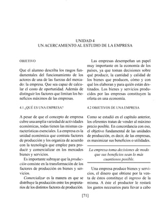 UNIDAD 4
UN ACERCAMIENTO AL ESTUDIO DE LA EMPRESA
OBJETIVO
Que el alumno describa los rasgos fim-
dainentales del funcionamiento de los
actores de una de las fuerzas del merca-
do: la empresa. Que sea capaz de calcu-
lar el costo de oportunidad. Además de
distinguir los factores que limitan los be-
neficios máximos de las empresas.
Las empresas desempeñan un papel
muy importailte en la economía de los
países, ya que toman decisiones sobre
qué producir, la cantidad y calidad de
los bienes que producen, cómo y con
qué los elaboran y para quién están des-
tinados. Los bienes y servicios produ-
cidos por las empresas constituyen la
oferta en una economía.
4.1 ¿QUÉ ES UNA EMPRESA? 4.2 OBJETIVOS DE LINA EMPRESA
A pesar de que el concepto de empresa
cubreuna ampliavariedad de actividades
económicas, todas tienen las mismas ca-
racterísticas esenciales. La empresa es la
unidad económica que contrata factores
de producción y los organiza de acuerdo
con la tecnología que emplee para pro-
ducir y comercializar en los mercados
bienes y servicios.
Es importante subrayar que laprodtic-
ción consiste en la transformación de los
factores de producción en bienes y ser-
vicios.
Comercializar es la manera en que se
distribuye la producción entre los propieta-
rios de los distintos factores de producción.
Como se estudió en el capítulo anterior,
los oferentes tratan de vender al máximo
precio posible. En concordancia con eso,
el objetivo fundamental de las unidades
de producción, es decir, de las empresas,
es maximizar sus beneficios o utilidades.
La empresa toma decisiones de modo
que sus benejcios sean lo más
cuantiosos posible.
Una empresa produce bienes y servi-
cios, el dinero que obtiene por la ven-
ta de éstos constituye el ingreso de la
misma. A éste el productor le restará
los gastos necesarios para llevar a cabo
 