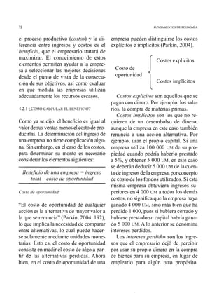 72 FUNDAMENTOS DE ECONOM~A
el proceso productivo (costos) y la di-
ferencia entre ingresos y costos es el
benejcio, que el empresario tratará de
maximizar. El conocimiento de estos
elementos permiten ayudar a la empre-
sa a seleccionar las mejores decisiones
desde el punto de vista de la consecu-
ción de sus objetivos, así como evaluar
en qué medida las empresas utilizan
adecuadamente los recursos escasos.
4.2.1 ~ C Ó M OCALCULAR EL BENEFICIO?
Como ya se dijo, el beneficio es igual al
valor de sus ventas menos el costo de pro-
ducirlas. La determinacióndel ingreso de
una empresa no tiene complicaciónalgu-
na. Sin embargo, en el caso de los costos,
para determinar su monto es necesario
considerar los elementos siguientes:
Beneficio de una empresa = ingreso
total - costo de oportunidad
Costo de opoitzlnidad:
"El costo de oportunidad de cualquier
acción es la alternativa de mayor valor a
la que se renuncia" (Parkin, 2004: 192),
lo que implica la necesidad de comparar
entre alternativas, lo cual puede hacer-
se solamente mediante unidades mone-
tarias. Esto es, el costo de oportunidad
consiste en medir el costo de algo a par-
tir de las alternativas perdidas. Ahora
bien, en el costo de oportunidad de una
empresa pueden distinguirse los costos
explícitos e implícitos (Parkin, 2004).
( costos explícitos
Costo de
oportunidad
Costos implícitos
Costos explícitos son aquellos que se
pagan con dinero. Por ejemplo, los sala-
rios, la compra de materias primas.
Costos implícitos son los que no re-
quieren de un desembolso de dinero;
aunque la empresa en este caso también
renuncia a una acción alternativa. Por
ejemplo, usar el propio capital. Si una
empresa utiliza 100 000 UM de su pro-
piedad cuando podría haberlo prestado
a 5%, y obtener 5 000 UM,en este caso
se deberán deducir 5 000 UM de la cuen-
ta de ingresos de la empresa,por concepto
de costo de los fondos utilizados. Si esta
misma empresa obtuviera ingresos su-
periores en 4 000 UM a todos los demás
costos, no significa que la empresa haya
ganado 4 000 UM,sino más bien que ha
perdido 1 000, pues si hubiera cerrado y
hubiese prestado su capital habría gana-
do 5 000 UM.A lo anterior se denomina
intereses perdidos.
Los intereses perdidos son los ingre-
sos que el empresario dejó de percibir
por usar su propio dinero en la compra
de bienes para su empresa, en lugar de
emplearlo para algún otro propósito,
 