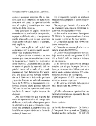 LJNACERCAMIENTO AL ESTUDIO DE LA EMPRESA
como es comprar acciones. De tal ma-
nera que estos intereses no percibidos
son parte del costo de oportunidad de
usar el capital y constituyen un costo
implícito de la empresa.
Para conseguir el capital entendido
como factor de producción (maquinaria,
equipo, mobiliario, etc.), el empresario
puede alquilarlo, con lo que incurriría
en un costo explícito; pero si lo compra,
será implícito.
Este costo implícito del capital está
compuesto por la depreciación econó-
mica y los intereses perdidos.
La depreciación económica es una
reserva que sirve para sustituir o reparar
la maquinaria, el equipo o el mobiliario
de la empresa. Una forma de calcularla
es restar el precio de mercado del ca-
pital al inicio del periodo, al precio de
mercado al final del mismo. Por ejem-
plo, una estufa que se hubiera compra-
do en 3 000 UM al inicio del periodo
y un año después su valor de mercado
fuera de 2 300 UM,la depreciación eco-
nómica durante dicho periodo sería de
700 UM,las cuales representan el costo
implícito de usar el capital durante di-
cho año.
Otro costo implícito que es parte del
costo de oportunidad es el tiempo que
dedica su propietario a la empresa, pues
la alternativa a la que se renuncia es ma-
nejar otra empresa. La retribución a las
habilidades empresariales se le denomi-
na benejicio normal.
En el siguiente ejemplo se analizará
mediante una empresa el costo de opor-
tunidad.
Suponga que durante el primer año
de operación una empresa hipotética in-
currió en los siguientes costos:
a) Los socios aportaron a la empresa
50 000 UM de su propio dinero. La tasa
de interés vigente es de 5 por ciento.
b) Compraron equipo por 30 000 uni-
dades monetarias.
c) Contrataron a un empleado con un
salario anual de 20 000 UM.
4Uno de los socios renunció a su tra-
bajo anterior, en el cual ganaba 30 000
UM y dedicó todo su tiempo a trabajar
en su empresa.
e) El otro socio conservó su antiguo
empleo por el que le pagan 30 UM la
hora, pero renunció a 10 horas de des-
canso cada semana (durante 50 sema-
nas) para trabajar en su empresa.
f ) Compraron 1O 000 UM en bienes y
servicios a otras empresas.
g) El valor de mercado del equipo al
final del año era de 28 000 UM.
¿Cuál es el costo de oportunidad du-
rante el primer año de operación de esta
empresa hipotética?
Costos explícitos:
c) Salario de un empleado 20 000 UM
A Compra de bienes y servicios10 000 UM
Total de costos explícitos 30 000 UM
 