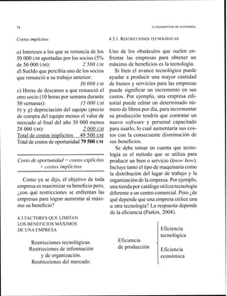 74 FUNDAMENTOS DE ECONOMIA
Costos implícitos: 4.3.1. RESTRICCIONESTECNOL~GICAS
a) Intereses a los que se renuncia de los
50 000 UM aportadas por los socios (5%
de 50 000 UM): 2 500 UM
4 Sueldo que percibía uno de los socios
que renunció a su trabajo anterior:
30 O00 UM
e) Horas de descanso a que renulició el
otro socio (10 horas por semana durante
50 semanas): 15O00 UM
b) y g)depreciacicín del equipo (precio
de compra del equipo menos el valor de
mercado al final del año 30 000 menos
28 000 UM): 2 000 UM
Total de costos implícitos 49 500 UM
Total de costosde oportunidad79 500 LJM
Costo de oportunidad = costos explícitos
+ costos implícitos
Como ya se dijo, el objetivo de toda
empresa es maxiniizar subeneficio pero,
;con qué restricciones se enfrentan las
empresas para lograr aumentar al máxi-
mo su beneficio?
4.3 FACTORES QUE LIMITAN
LOS BENEFICIOS MÁXIMOS
DE UNA EMPRESA
Restricciones tecnológicas.
Restricciones de información
y de organización.
Restricciones del mercado.
Uno de los obstáculos que suelen en-
frentar las empresas para obtener un
máximo de beneficios es la tecnología.
Si bien el avance tecnológico puede
ayudar a producir una mayor cantidad
de bienes y servicios para las empresas
puede significar un incremento en sus
costos. Por ejemplo, una empresa edi-
torial puede editar un determinado nú-
mero de libros por día, para incrementar
su producción tendría que contratar un
nuevo software y personal capacitado
para usarlo, lo cual aumentaría sus cos-
tos con la consecuente disminución de
sus beneficios.
Se debe tomar en cuenta que tecno-
logía es el método que se utiliza para
producir un bien o servicio (how how).
Incluye tanto el tipo de maquinaria como
la distribución del lugar de trabajo y la
organización de la empresa. Por ejemplo,
una tienda por catálogo utiliza tecnología
diferente a un centro comercial.Pero ¿de
qué depende que una empresa utilice una
u otra tecnología? La respuesta depende
de la eficiencia (Parkin, 2004).
Eficiencia <
de producción
Eficiencia
tecnológica
Eficiencia
económica

 