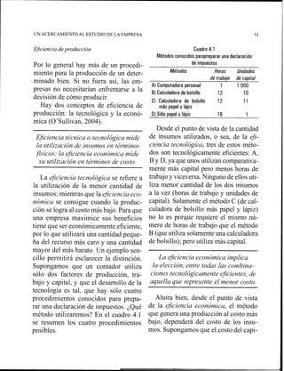 UN ACERCAMIENTO AL ESTUDIO DE LA EMPRESA 75
Ejciencia deproducción Cuadro 4.1
Métodos conocidos parapreparar una declaración
Por lo general hay más de un procedi- de impuestos
miento para la producción de un deter- Métodos Horas Unidades
de trabajo de capital
minado bien. Si no fuera así, las em-
Al Computadora personal 1 1 O00
presas no necesitarían enfrentarse a la B) Calculadora de bolsillo 12 10
decisión de cómo producir. Cl Calculadora de bolsillo 12 11
Hay dos conceptos de eficiencia de más papel y lápiz
producción: la tecnológica y la econó-
mica (O'Sullivai~,2004).
Eficiencia técnica o tecnológica mide
la utilización de insumos en términos
fisicos; la eficiencia económica mide
su utilización en términos de costo.
La eficiencia tecnológica se refiere a
la utilización de la menor cantidad de
insumos; mientras que la eficiencia eco-
nómica se consigue cuando la produc-
ción se logra al costo más bajo. Para que
una empresa maximice sus beneficios
tiene que ser económicamente eficiente,
por lo que utilizará una cantidad peque-
ña del recurso más caro y una cantidad
mayor del más barato. Un ejemplo sen-
cillo permitirá esclarecer la distinción.
Supongamos que un contador utiliza
sólo dos factores de producción, tra-
bajo y capital, y que el desarrollo de la
tecnología es tal, que hay sólo cuatro
procedimientos conocidos para prepa-
rar una declaración de impuestos. ¿Qué
método utilizaremos? En el cuadro 4.1
se resumen los cuatro procedimientos
posibles.
O)Sólo papel y lápiz 16 1
Desde el punto de vista de la cantidad
.de insuinos utilizados, o sea, de la efi-
ciencia tecnológica, tres de estos méto-
dos son tecnológicamente eficientes: A,
B y D, ya que unos utilizan comparativa-
mente más capital pero menos horas de
trabajo y viceversa. Ninguno de ellos uti-
liza menor cantidad de los dos insumos
a la vez (horas de trabajo y unidades de
capital). Solamente el método C (de cal-
culadora de bolsillo más papel y lápiz)
no lo es porque requiere el mismo nú-
mero de horas de trabajo que el método
B (que utiliza solamente una calculadora
de bolsillo); pero utiliza más capital.
La eficiencia económica implica
la elección, entre todas las combina-
ciones tecnológicamente eJicientes,de
aquella que represente el menor costo.
Ahora bien, desde el punto de vista
de la eficiencia económica, el método
que genera una producción al costo más
bajo, dependerá del costo de los insu-
mos. Supongamos que el costo del capi-
 