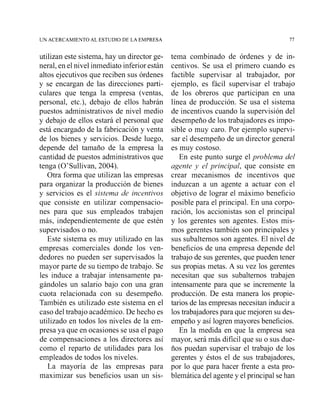 UN ACERCAMIENTO AL ESTUDIO DE LA EMPRESA 77
utilizan este sistema, hay un director ge-
neral, en el nivel inmediato inferior están
altos ejecutivos que reciben sus órdenes
y se encargan de las direcciones parti-
culares que tenga la empresa (ventas,
personal, etc.), debajo de ellos habrán
puestos administrativos de nivel medio
y debajo de ellos estará el personal que
está encargado de la fabricación y venta
de los bienes y servicios. Desde luego,
depende del tamaño de la empresa la
cantidad de puestos administrativos que
tenga (O'Sullivan, 2004).
Otra forma que utilizan las empresas
para organizar la producción de bienes
y servicios es el sistema de incentivos
que consiste en utilizar compensacio-
nes para que sus empleados trabajen
más, independientemente de que estén
supervisados o no.
Este sistema es muy utilizado en las
empresas comerciales donde los ven-
dedores no pueden ser supervisados la
mayor parte de su tiempo de trabajo. Se
les induce a trabajar intensamente pa-
gándoles un salario bajo con una gran
cuota relacionada con su desempeño.
También es utilizado este sistema en el
caso del trabajo académico. De hecho es
utilizado en todos los niveles de la em-
presa ya que en ocasiones se usa el pago
de compensaciones a los directores así
como el reparto de utilidades para los
empleados de todos los niveles.
La mayoría de las empresas para
maximizar sus beneficios usan un sis-
tema combinado de órdenes y de in-
centivos. Se usa el primero cuando es
factible supervisar al trabajador, por
ejemplo, es fácil supervisar el trabajo
de los obreros que participan en una
línea de producción. Se usa el sistema
de incentivos cuando la supervisión del
desempeño de los trabajadores es impo-
sible o muy caro. Por ejemplo supervi-
sar el desempeño de un director general
es muy costoso.
En este punto surge el problema del
agente y el principal, que consiste en
crear mecanismos de incentivos que
induzcan a un agente a actuar con el
objetivo de lograr el máximo beneficio
posible para el principal. En una corpo-
ración, los accionistas son el principal
y los gerentes son agentes. Estos mis-
mos gerentes también son principales y
sus subalternos son agentes. El nivel de
beneficios de una empresa depende del
trabajo de sus gerentes, qGe pueden tener
sus propias metas. A su vez los gerentes
necesitan que sus subalternos trabajen
intensamente para que se incremente la
producción. De esta manera los propie-
tarios de las empresas necesitan inducir a
los trabajadorespara que mejoren su des-
empeño y así logren mayores beneficios.
En la medida en que la empresa sea
mayor, será más difícil que su o sus due-
ños puedan supervisar el trabajo de los
gerentes y éstos el de sus trabajadores,
por lo que para hacer frente a esta pro-
blemática del agente y el principal se han
 