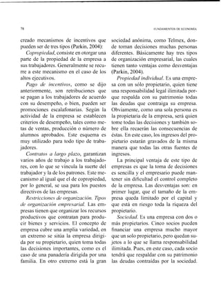 creado mecanismos de incentivos que
pueden ser de tres tipos (Parkin, 2004):
Copropiedad, consiste en otorgar una
parte de la propiedad de la empresa a
sus trabajadores. Generalmente se recu-
rre a este mecanismo en el caso de los
altos ejecutivos.
Pago de incentivos, como se dijo
anteriormente, son retribuciones que
se pagan a los trabajadores de acuerdo
con su desempeño, o bien, pueden ser
promociones escalafonarias. Según la
actividad de la empresa se establecen
criterios de desempeño, tales como me-
tas de ventas, producción o número de
alumnos aprobados. Este esquema es
muy utilizado para todo tipo de traba-
jadores.
Contratos a largo plazo, garantizan
varios años de trabajo a los trabajado-
res, con lo que se vincula la suerte del
trabajador y la de los patrones. Este me-
canismo al igual que el de copropiedad,
por lo general, se usa para los puestos
directivos de las empresas.
Restricciones de organización. Tipos
de organización empresarial. Las em-
presas tienen que organizar los recursos
productivos que contratan para produ-
cir bienes y servicios. El concepto de
empresa cubre una amplia variedad, en
un extremo se sitúa la empresa dirigi-
da por su propietario, quien toma todas
las decisiones importantes, como es el
caso de una panadería dirigida por una
familia. En otro extremo está la gran
sociedad anónima, como Telmex, don-
de toman decisiones muchas personas
diferentes. Básicamente hay tres tipos
de organización empresarial, las cuales
tienen tanto ventajas como desventajas
(Parkin, 2004).
Propiedad individual. Es una empre-
sa con un sólo propietario, quien tiene
una responsabilidad legal ilimitada por-
que respalda con su patrimonio todas
las deudas que contraiga su empresa.
Obviamente, como una sola persona es
la propietaria de la empresa, será quien
tome todas las decisiones y también so-
bre ella recaerán las consecuencias de
éstas. En este caso, los ingresos del pro-
pietario estarán gravados de la misma
manera que todas las otras fuentes de
ingresos.
La principal ventaja de este tipo de
empresas es que la toma de decisiones
es sencilla y el empresario puede man-
tener sin dificultad el control completo
de la empresa. Las desventajas son: en
primer lugar, que el tamaño de la ein-
presa queda limitado por el capital y
que está en riesgo toda la riqueza del
propietario.
Sociedad. Es una empresa con dos o
más propietarios. Cinco socios pueden
financiar una empresa mucho mayor
que un solo propietario, pero quedan su-
jetos a lo que se llama responsabilidad
ilimitada. Pues, en este caso, cada socio
tendrá que respaldar con su patrimonio
las deudas contraídas por la sociedad.
 