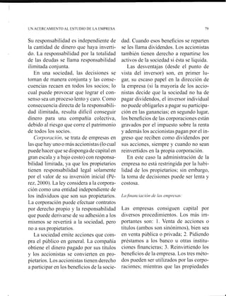 Su responsabilidad es independiente de
la cantidad de dinero que haya ii~verti-
do. La responsabilidad por la totalidad
de las deudas se llarna responsabilidad
ilimitada conjunta.
En una sociedad, las decisiones se
toman de manera conjunta y las conse-
cuencias recaen en todos los socios; lo
cual puede provocar que lograr el con-
senso sea un proceso lento y caro. Como
consecuencia directa de la responsabili-
dad ilimitada, resulta difícil conseguir
dinero para una compañía colectiva,
debido al riesgo que corre el patrimonio
de todos los socios.
Col-yol-rrcicírl.se trata de empresas en
las que hay uno o más accionistas (lo cual
puede hacer que se disponga de capital en
gran escala y a ba-jocosto) con responsa-
bilidad limi~ada.ya que los propietarios
tienen responsabilidad legal solamente
por el kalor de su ii~ersióninicial (Pé-
rez. 20001. La ley considera a la corpora-
ción como una entidad independiente de
los individuos que son sus propietarios.
La corporación puede efectuar contratos
por derecho propio y la responsabilidad
que puede derivarse de su adhesión a los
mismos se rekertirá a la sociedad, pero
no a sus propietarios.
La sociedad emite acciones que com-
pra el público en general. La compañia
obtiene el dinero pagado por sus títulos
y los accionistas se convierten en pro-
pietarios. Los accionistas tienen derecho
a participar en los beneficios de la socie-
dad. Cuando esos beneficios se reparten
se les llama dividendos. Los accionistas
también tienen derecho a repartirse los
activos de la sociedad si ésta se liquida.
Las desventajas (desde el punto de
vista del inversor) son, en primer lu-
gar, su escaso papel en la dirección de
la empresa (si la mayoría de los accio-
nistas decide que la sociedad no ha de
pagar dividendos, el inversor individual
no puede obligarles a pagar su participa-
ción en las ganancias; en segundo lugar,
los beneficios de las corporaciones están
gravados por el impuesto sobre la renta
y además los acci~nistaspagan por el in-
greso que reciben corno dividendos por
sus acciones, siempre y cuando no sean
reinvertidos en la propia corporación.
En este caso la adininistración de la
empresa no está restringida por la habi-
lidad de los propietarios: sin embargo,
la toma de decisiones puede ser lenta y
costosa.
Las empresas consiguen capital por
diversos procedimientos. Los más im-
portailtes soil: l . Venta de acciones o
títulos (ambos son sinónimos), bien sea
en venta pública o privada; 2. Pidiendo
préstamos a los banco u otras institu-
ciones financieras: 3. Reinvirtiendo los
beneficios de la empresa. Los tres méto-
dos pueden ser utilizados por las corpo-
raciones; mientras que las propiedades
 