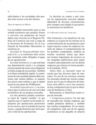 82 FUNDAMEYTOS DE ECOYOMIA
individuales y las sociedades sólo pue-
den tener acceso a los dos últimos.
Tipos de empresas en Mé-xico:
Las sociedades mercantiles (que es una
unidad económica que produce bienes
o servicios con propósitos de lucro)
deben estar inscritas en el Registro Pú-
blico de Comercio que está a cargo de
la Secretaría de Economía. En la Ley
General de Sociedades Mercantiles se
clasifican en:
Sociedad de Responsabilidad Limi-
tada (S.R.L.),se constituye entre socios
que solamente están obligados al pago
de sus aportaciones.
SociedadAnónima (S.A.), que está bajo
una denominación social y se compone
exclusivamentede socioscuya obligación
se limita alpago de sus acciones.También
se le llama sociedad de capital.La consti-
tución de una sociedad anónima debe rea-
lizarse ante notario público, se requiere
dos socios como mínimo y que el capital
social no sea menor de 50 000 pesos.
Sociedad Coopevativa (S.C.),se cons-
tituye para el ejercicio de una actividad
en beneficio de sus propios asociados.
Las dos primeras pueden constituir-
se como de "capital variable", lo que
significa que el capital social puede au-
mentarse por aportaciones posteriores
dz los socios o por la entrada de nuevos
socios, y puede disminuir por retiro par-
cial o total de las aportaciones.
La decisión en cuanto a qué siste-
ma de organización conviene adoptar
dependerá de diversas circunstancias,
pero siempre será elegida la que permi-
ta maximizar los beneficios.
4.3.3 RESTRICCIONESDFL hlERC4DO
Otra limitación a los beneficios de una
empresa es el gasto de las mismas en la
comercialización de sus productos; para
lograr mayores ventas las empresas tra-
tarán de inducir el comportamiento de
los posibles compradores, también en
muchas ocasiones tienen que desti-
nar montos importantes de recursos en
las campañas publicitarias para lograr
competir adecuadamente con las demás
empresas que ofrecen el mismo produc- b
to (Castañeda, 20 10).
Ahora bien, es necesario tener en
cuenta que hay diversos tipos de mer-
cados. En uno de los extremos estarían
los mercados donde hay mucha compe-
tencia, por lo que la obtención de bene-
ficios sería difícil y en el otro extremo,
no hay competencia por lo que la obten-
ción de beneficios es fácil.
Básicamente se identifican cuatro ti-
pos de mercado:
1. Competenciapegicta. En este tipo
de mercados hay muchas empresas, que
venden productos idénticos y también
hay muclios compradores. En un merca-
do competitivo cada uno de los agentes
económicos es tan pequeño en relación
 