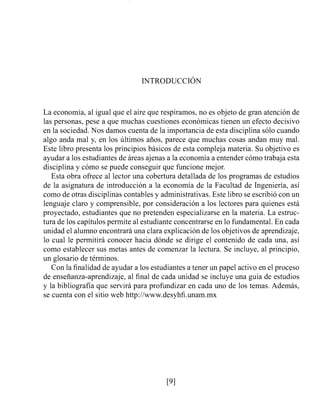 La economía, al igual que el aire que respiramos, no es objeto de gran atención de
las personas, pese a que muchas cuestiones económicas tienen un efecto decisivo
en la sociedad. Nos damos cuenta de la importancia de esta disciplina sólo cuando
algo anda mal y, en los últimos años, parece que muchas cosas andan muy mal.
Este libro presenta los principios básicos de esta compleja materia. Su objetivo es
ayudar a los estudiantes de áreas ajenas a la economía a entender cómo trabaja esta
disciplina y cómo se puede conseguir que funcione mejor.
Esta obra ofrece al lector una cobertura detallada de los programas de estudios
de la asignatura de introducción a la economía de la Facultad de Ingeniería, así
como de otras disciplinas contables y administrativas. Este libro se escribió con un
lenguaje claro y comprensible, por consideración a los lectores para quienes está
proyectado, estudiantes que no pretenden especializarse en la materia. La estruc-
tura de los capítulos permite al estudiante concentrarse en lo fundamental. En cada
unidad el alumno encontrará una clara explicación de los objetivos de aprendizaje,
lo cual le permitirá conocer hacia dónde se dirige el contenido de cada una, así
como establecer sus metas antes de comenzar la lectura. Se incluye, al principio,
un glosario de términos.
Con la finalidad de ayudar a los estudiantes a tener un papel activo en el proceso
de enseñanza-aprendizaje, al final de cada unidad se incluye una guía de estudios
y la bibliografía que servirá para profundizar en cada uno de los temas. Además,
se cuenta con el sitio web http://www.desyhfi.unam.mx
 