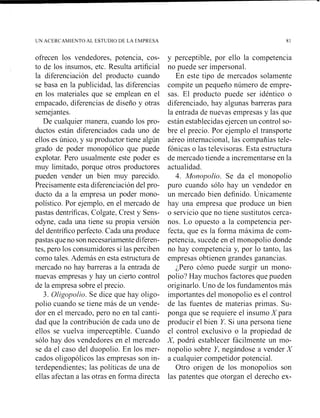 UN ACERCAMIENTO AL ESTUDIO DE LA EMPRESA
ofrecen los vendedores, potencia, cos-
to de los insumos, etc. Resulta artificial
la diferenciación del producto cuando
se basa en la publicidad, las diferencias
en los materiales que se emplean en el
empacado, diferencias de diseño y otras
semejantes.
De cualquier manera, cuando los pro-
ductos están diferenciados cada uno de
ellos es único, y su productor tiene algún
grado de poder monopólico que puede
explotar. Pero usualmente este poder es
muy limitado, porque otros productores
pueden vender un bien muy parecido.
Precisamente esta diferenciación del pro-
ducto da a la empresa un poder mono-
polístico. Por ejemplo, en el mercado de
pastas dentríficas, Colgate, Crest y Sens-
odyne, cada una tiene su propia versión
del dentrífico perfecto. Cada una produce
pastas que no sonnecesariamente diferen-
tes, pero los consumidores sí las perciben
como tales. Además en esta estructura de
mercado no hay barreras a la entrada de
nuevas empresas y hay un cierto control
de la empresa sobre el precio.
3. Oligopolio. Se dice que hay oligo-
polio cuando se tiene más de un vende-
dor en el mercado, pero no en tal canti-
dad que la contribución de cada uno de
ellos se vuelva imperceptible. Cuando
sólo hay dos vendedores en el mercado
se da el caso del duopolio. En los mer-
cados oligopólicos las empresas son in-
terdependientes; las políticas de una de
ellas afectan a las otras en forma directa
y perceptible, por ello la competencia
no puede ser impersonal.
En este tipo de mercados solamente
compite un pequeño número de empre-
sas. El producto puede ser idéntico o
diferenciado, hay algunas barreras para
la entrada de nuevas empresas y las que
están establecidas ejercen un control so-
bre el precio. Por ejemplo el transporte
aéreo internacional, las compañías tele-
fónicas o las televisoras. Esta estructura
de mercado tiende a incrementarse en la
actualidad.
4. Monopolio. Se da el monopolio
puro cuando sólo hay un vendedor en
un mercado bien definido. Únicamente
hay una empresa que produce un bien
o servicio que no tiene sustitutos cerca-
nos. Lo opuesto a la competencia per-
fecta, que es la fonna máxima de com-
petencia, sucede en el monopolio donde
no hay competencia y, por lo tanto, las
empresas obtienen grandes ganancias.
;Pero cóino puede surgir un mono-
polio? Hay muchos factores que pueden
originarlo. Uno de los fundamentos más
importantes del monopolio es el control
de las fuentes de materias primas. Su-
ponga que se requiere el insumo X para
producir el bien Y. Si una persona tiene
el control exclusivo o la propiedad de
X, podrá establecer fácilmente un mo-
nopolio sobre Y, negándose a vender X
a cualquier competidor potencial.
Otro origen de los monopolios son
las patentes que otorgan el derecho ex-
 