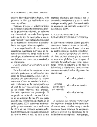 UNACERCAMIENTO AL ESTUDIO DE LA EMPRESA 83
clusivo de producir ciertos bienes, o de
producir un bien por medio de un pro-
ceso específico.
También favorece el establecimiento
de monopolios el costo de tener una plan-
ta de producción eficiente, en relación
con el tamaño del mercado. Para algunos
autores este tipo de monopolio se consi-
dera "natural" ya que el resultado natural
de las fuerzas del mercado es el desarro-
llo de una organización monopolista.
La monopolización de un mercado
garantiza a la empresa individual un be-
neficio económico a largo plazo mayor
que el que podría obtener en el caso de
que hubiera un2 o más empresas rivales
en el mercado.
¿Cómo evaluar la estructura de un
mercado?
Para determinar la estructura de un
mercado particirlar, se utilizan las me-
didas de concentración, como es el co-
eJiciente de concentración de cuatro
empresas. Como su nombre lo indica,
este coeficiente es la participación en
el total de las ventas de una industria,
de las cuatro empresas más grandes.
Su valor representa un porcentaje. El
rango de variación de este coeficiente
va en un extremo de casi 0% que sería
cuando hay competencia perfecta, en el
otro extremo 100%cuando es un mono-
polio, ya que una sola empresa domina
la oferta de un producto determinado.
En el intermedio,se consideraque cuando
el valor es 60% o más, se trata de un
mercado altamente concentrado, por !o
que no hay competencia y estará domi-
nado por un oligopolio. Menos de 60%
se considera un mercado competitivo
(Castañeda, 2010).
4.3.4 ALGUNAS PRECISIONES
DE LAS MEDIDAS DE CONCENTRACI~N
Es conveniente tener en cuenta que para
determinar la estructura de un mercado,
además del coeficiente de concentración
de cuatro empresas se debe considerar:
1. El alcance geográjco del merca-
do. Esto es, hay bienes que se venden
en mercados globales (por ejemplo, el
mercado de satélites) otros en los nacio-
nales (como, la industria de la música
folclórica) y, finalmente, otros se ven-
den en mercados locales (digamos, las
discotecas).
rMercados globales
Alcance
Mercados nacionales
geográfico
del mercado
Mercados locales
2. Barreras a la entraday rotación de
las empresas. Pueden haber industrias
altamente concentradas, aunque conti-
nuamente haya rotación de empresas,
debido a que no está restringida la en-
trada de nuevas empresas (por ejemplo,
 