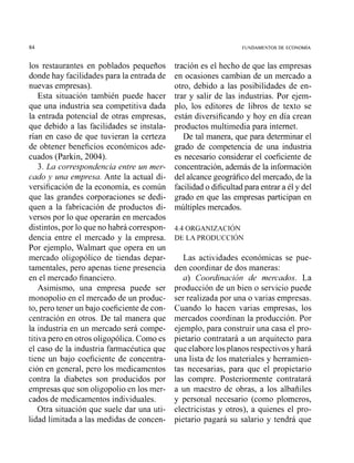 FUNDAMENTOS DE ECONOMIA
los restaurantes en poblados pequeños
donde hay facilidades para la entrada de
nuevas empresas).
Esta situación también puede hacer
que una industria sea competitiva dada
la entrada potencial de otras empresas,
que debido a las facilidades se instala-
rían en caso de que tuvieran la certeza
de obtener beneficios económicos ade-
cuados (Parkin, 2004).
3. La correspondencia entre un mer-
cado y una empresa. Ante la actual di-
versificación de la economía, es común
que las grandes corporaciones se dedi-
quen a la fabricación de productos di-
versos por lo que operarán en mercados
distintos, por lo que no habrá correspon-
dencia entre el mercado y la empresa.
Por ejemplo, Walmart que opera en un
mercado oligopólico de tiendas depar-
tamentales, pero apenas tiene presencia
en el mercado financiero.
Asimismo, una empresa puede ser
monopolio en el mercado de un produc-
to, pero tener un bajo coeficiente de coii-
centración en otros. De tal manera que
la industria en un mercado será compe-
titiva pero en otros oligopólica. Como es
el caso de la industria farmacéutica que
tiene un bajo coeficiente de concentra-
ción en general, pero los medicamentos
contra la diabetes son producidos por
empresas que son oligopolio en los mer-
cados de medicamentos individuales.
Otra situación que suele dar una uti-
lidad limitada a las medidas de concen-
tración es el hecho de que las empresas
en ocasiones cambian de un mercado a
otro, debido a las posibilidades de en-
trar y salir de las industrias. Por ejem-
plo, los editores de libros de texto se
están diversificando y hoy en día crean
productos multimedia para internet.
De tal manera, que para determinar el
grado de competencia de una industria
es necesario considerar el coeficiente de
concentración,además de la información
del alcance geográficodel mercado, de la
facilidado dificultad para entrar a él y del
grado en que las empresas participan en
múltiples mercados.
Las actividades económicas se pue-
den coordinar de dos maneras:
a) Coordinación de mercados. La
producción de un bien o servicio puede
ser realizada por una o varias empresas.
Cuando lo hacen varias empresas, los
mercados coordinan la producción. Por
ejemplo, para construir una casa el pro-
pietario contratará a un arquitecto para
que elabore losplanos respectivos y hará
una lista de los materiales y herramien-
tas necesarias, para que el propietario
las compre. Posteriormente contratará
a un maestro de obras, a los albañiles
y persorial necesario (como plomeros,
electricistas y otros), a quienes el pro-
pietario pagará su salario y tendrá que
 