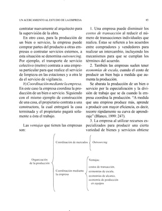 UN ACERCAMIENTO AL ESTUDIO DE LA EMPRESA 85
contratar nuevamente al arquitecto para l. Una empresa puede disminuir los
la supervisión de la obra. costos de transacción al reducir el nú-
En otro caso, para la producción de mero de transacciones individuales que
un bien o servicio, la empresa puede realiza. Éstas se refieren a los acuerdos
comprar partes del producto a otras em- entre compradores y vendedores para
presas o contratar servicios externos, a realizar un intercambio, incluyendo los
esta situación se denomina outsourcing. mecanismos para que se cumplan los
Por ejemplo, el transporte de servicio términos del acuerdo.
colectivo (metro) contrata a una empre- 2. También las empresas suelen tener
sa particular para que realice el servicio economías de escala, cuando el costo de
de limpieza en las estaciones y a otra le producir un bien baja a medida que au-
da el servicio de vigilancia. menta la producción.
b)Coordinaciónmediante laempresa. Se abarata la producción de un bien o
En este caso la empresa coordina la pro- servicio por la especialización y la divi-
ducción de un bien o servicio. Siguiendo sión de trabajo que se da cuando la em-
con el mismo ejemplo de construcción presa coordina la producción. "A medida
de una casa, el propietario contrata a una que una emp;esa produce más, aprende
constructora, la cual entregará la casa a producir con mayor eficiencia, es decir,
terminada y el propietario pagará sola- recorre rápidamente su curva de aprendi-
mente a ésta el trabajo. zaje" (Blanco, 1999:247).
3. La empresa al utilizar recursos es-
Las ventajas que tienen las empresas pecializados para producir una cierta
son: variedad de bienes y servicios obtiene
Coordinación dc incrcados O~~tsoirrcing
{
Organi~aciOn Ventajas:
dc la producción
costos dc transacción.
ecolloll~íasdc escala.
la einpresa
econonlías dc alcancc.
econoinía de producción
en equipos
 