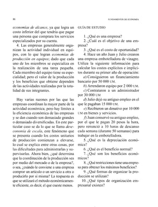 86 FUNDAMENTOS DE ECONOMIA
economias de alcance, ya que logra un
costo inferior del que tendría que pagar
una persona que comprara los servicios
especializados por su cuenta.
4. Las empresas generalmente orga-
nizan la actividad individual en equi-
pos, con lo que logran economias de
producción en equipos; dado que cada
uno de los miembros se especializa en
la realización de una tarea pequeña.
Cada miembro del equipo tiene su espe-
cialidad; pero el valor de la producción
y los beneficios que obtiene dependen
de las actividades realizadas por la tota-
lidad de sus integrantes.
Hay varias razones por las que las
empresas coordinan la mayor parte de la
actividad económica; pero hay límites a
la eficiencia económica de las empresas
y se dan cuai~doson demasiado grandes
o demasiado diversificadas. En este par-
ticular caso se da lo que se llama dese-
conolnia de escala, este fenómeno que
se presenta cuando los costos unitarios
de produccióii comienzan a elevarse,
lo cual se explica entre otras cosas, por
las dificultades para administrarlas y su-
pervisarlas. Ahora bien, ;qué determina
que la coordinación de la producción sea
por medio del mercado o de la empresa?,
o sea, ¿cuándo le conviene a una empresa
comprar un artículo o un servicio a otra o
producirlo por sí misma? La respuesta es
que se utilizará el método económicamen-
te eficiente,es decir,el que cueste menos.
1. ¿Qué es una empresa?
2. ¿Cuál es el objetivo de una em-
presa?
3. ¿Qué es el costo de oportunidad?
4. Hace un año Juan y Julio crearon
una empresa embotelladora de vinagre.
Utiliza la siguiente información para
calcular los costos explícitos e implíci-
tos durante su primer año de operación:
a) Consiguieron un financiamiento
bancario por 50 000 UM.
b) Arrendaron equipo por 2 000 UM.
c) Contrataron a un administrador
por 30 000 UM
4 Julio dejó su antiguo empleo en el
que le pagaban 15 000 UM.
e) Recibieron un donativo por 10 000
UM en bienes y servicios.
J) Juan conservó su antiguo empleo,
por el que le pagan 20 pesos la hora,
pero renunció a 10 horas de descanso
cada semana (durante 50 semanas) para
trabajar en la embotelladora.
5. ¿Qué es la depreciación econó-
mica?
6. ¿Qué es el beneficio normal?
7. ¿Qué son los beneficios econó-
micos?
8. ¿Quérestriccionestieneuna empre-
sa para obtener los máximos beneficios?
9. ¿Qué formas de organizar la pro-
ducción se utilizan'?
10. ¿Qué tipos de organización em-
presarial existen?
 