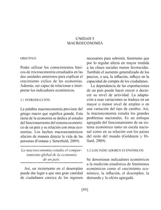 UNIDAD 5
MACROECONOMIA
OBJETIVO
Poder utilizar los conocimientos bási-
cos de microeconomía estudiados en las
dos unidades anteriores para explicar el
crecimiento cíclico de las economías.
Además, ser capaz de relacionar e inter-
pretar los indicadores económicos.
La palabra macroeconomía proviene del
griego macro que significa grande. Esta
rama de la economía se dedica al estudio
del fuiicionamientodel sistemaeconómi-
co de un país y su relación con otras eco-
nomías. Los hechos macroeconómicos
afectan de manera directa la vida de las
personas (Fontana y Setterfield,2009).
necesarios para subsistir, fenómeno que
por lo regular afecta en mayor medida
a las clases sociales menos favorecidas.
También el aumento generalizado de los
precios, o sea, la inflación, influye en la
capacidad de compra de los ciudadanos.
La dependencia de las exportaciones
de un país puede hacer crecer o decre-
cer su nivel de actividad. La adapta-
ción a esas variaciones se traduce en un
mayor o menor nivel de empleo o en
una variación del tipo de cambio. Así,
la inacroeconomía estudia los grandes
problelnas nacionales. Es un enfoque
agregado del funcionamiento de un sis-
tema económico tanto en escala nacio-
nal como en su relación con los países
del resto del mundo (Goldstein y Hi-
Ilard, 2009).
La n?acmeconon?iaestudia el compor- 5.2 LOS INDICADORES ECONOMICOS
tarniento global de la econon?ía
de unpaís. Se denominan indicadores económicos
a la medición estadística de fenómenos
Así, un incremento en el desempleo económicos como el crecimiento eco-
puede dar lugar a que una gran cantidad nómico, la inflación, el desempleo, la
de ciudadanos carezca de los ingresos demanda y la oferta agregada.
 