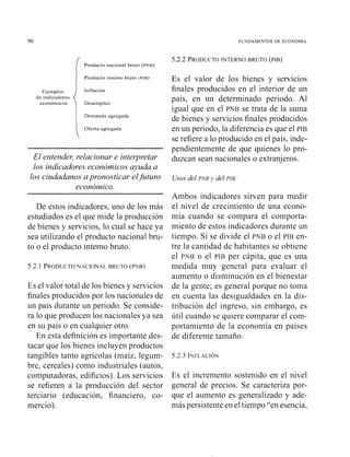 Ejemplos
de indicadores
económicos
I
Producto nacional bmto (PNB)
Producto interno bruto (PIB)
Inflación
Desempleo
Demanda agregada
Oferta agregada

El entende< relacionar e interpretar
los indicadores económicos ayuda a
los ciudadanos apronosticar elfuturo
económico.
De estos indicadores, uno de los más
estudiados es el que mide la producción
de bienes y servicios, lo cual se hace ya
sea utilizando el producto nacional bru-
to o el producto interno bruto.
5.2.1 PRODUCTONACIONAL BRUTO (PNB)
Es el valor total de los bienes y servicios
finales producidos por los nacionales de
un país durante un periodo. Se conside-
ra lo que producen los nacionales ya sea
en su país o en cualquier otro.
En esta definición es importante des-
tacar que los bienes incluyen productos
tangibles tanto agrícolas (maíz, legum-
bre, cereales) como industriales (autos,
computadoras, edificios). Los servicios
se refieren a la producción del sector
terciario (educación, financiero, co-
mercio).
5.2.2 PRODUCTOINTERNO BRUTO (PIB)
Es el valor de los bienes y servicios
finales producidos en el interior de un
país, en u11 determinado periodo. Al
igual que en el PNB se trata de la suma
de bienes y servicios finales producidos
en un periodo, la diferencia es que el PIB
se refiere a lo producido en el país, inde-
pendientemente de que quienes lo pro-
duzcan sean nacionales o extranjeros.
Usosdel PlVB y del PIE:
Ambos indicadores sirven para medir
el nivel de crecimiento de una econo-
mía cuando se compara el comporta-
miento de estos indicadores durante un
tiempo. Si se divide el PNB o el PIB en-
tre la cantidad de habitantes se obtiene
el PNB o el PIB per cápita, que es una
medida muy general para evaluar el
aumento o disminución en el bienestar
de la gente; es general porque no toma
en cuenta las desigualdades en la dis-
tribución del ingreso, sin embargo, es
útil cuando se quiere comparar el com-
portamiento de la economía en países
de diferente tamaño.
Es el incremento sostenido en el nivel
general de precios. Se caracteriza por-
que el aumento es generalizado y ade-
más persistente en el tiempo "en esencia,
 