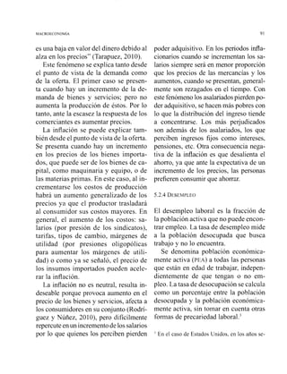 es una baja en valor del dinero debido al
alza en los precios" (Tarapuez, 2010).
Este fenómeno se explica tanto desde
el punto de vista de la demanda como
de la oferta. El primer caso se presen-
ta cuando hay un incremento de la de-
manda de bienes y servicios; pero no
aumenta la producción de éstos. Por lo
tanto, ante la escasez la respuesta de los
comerciantes es aumentar precios.
La inflación se puede explicar tam-
bién desde el punto de vista de la oferta.
Se presenta cuando hay un incremento
en los precios de los bienes importa-
dos, que puede ser de los bienes de ca-
pital, como maquinaria y equipo, o de
las materias primas. En este caso, al in-
crementarse los costos de producción
habrá un aumento generalizado de los
precios ya que el productor trasladará
al consumidor sus costos mayores. En
general, el aumento de los costos: sa-
larios (por presión de los sindicatos),
tarifas, tipos de cambio, márgenes de
utilidad (por presiones oligopólicas
para aumentar los márgenes de utili-
dad) o como ya se señaló, el precio de
los insumos importados pueden acele-
rar la inflación.
La inflación no es neutral, resulta in-
deseable porque provoca aumento en el
precio de los bienes y servicios, afecta a
los consumidores en su conjunto (Kodrí-
guez y Núñez, 201O), pero difícilmente
repercute enun incrementodelos salarios
por lo que quienes los perciben pierden
poder adquisitivo. En los periodos i d a -
cionarios cuando se incrementan los sa-
larios siempre será en menor proporción
que los precios de las mercancías y los
aumentos, cuando se presentan, general-
mente son rezagados en el tiempo. Con
este fenómenolos asalariadospierden po-
der adquisitivo, se hacen más pobres con
lo que la distribución del ingreso tiende
a concentrarse. Los más perjudicados
son además de los asalariados, los que
perciben ingresos fijos como intereses,
pensiones, etc. Otra consecuencia nega-
tiva de la inflación es que desalienta el
ahorro, ya que ante la expectativa de un
incremento de los precios, las personas
prefieren consumir que ahorrür.
El desempleo laboral es la fracción de
la población activa que no puede encon-
trar empleo. La tasa de desempleo mide
a la población desocupada que busca
trabajo y no lo encuentra.
Se denomina población económica-
mente activa (PEA) a todas las personas
que están en edad de trabajar, indepen-
dientemente de que tengan o no em-
pleo. La tasa de desocupación se calcula
como un porcentaje entre la población
desocupada y la población económica-
mente activa, sin toinar en cuenta otras
formas de precariedad laboralG3
' En el caso de Estados Unidos, en los allos se-
 