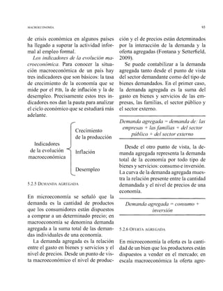 de crisis económica en algunos países
ha llegado a superar la actividad infor-
mal al empleo formal.
Los indicadores de la evolución ma-
croeconómica. Para conocer la situa-
ción macroeconómica de un país hay
tres indicadores que son básicos: la tasa
de crecimiento de la economía que se
mide por el PIB, la de inflación y la de
desempleo. Precisamente estos tres in-
dicadores nos dan la pauta para analizar
el ciclo económico que se estudiará más
adelante.
Crecimiento
de la producción
Indicadores
de la evolución
macroeconómica
IDesempleo
5.2.5 DEMANDAAGREGADA
En microeconomía se señaló que la
demanda es la cantidad de productos
que los consumidores están dispuestos
a comprar a un determinado precio; en
macroeconomía se denomina demanda
agregada a la suma total de las deman-
das individuales de una economía.
La demanda agregada es la relación
entre el gasto en bienes y servicios y el
nivel de precios. Desde un punto de vis-
ta macroeconómico el nivel de produc-
ción y el de precios están determinados
por la interacción de la demanda y la
oferta agregadas (Fontana y Setterfield,
2009).
Se puede contabilizar a la demanda
agregada tanto desde el punto de vista
del sector demandante como del tipo de
bienes demandados. En el primer caso,
la demanda agregada es la suma del
gasto en bienes y servicios de las em-
presas, las familias, el sector público y
el sector externo.
Demanda agregada = demanda de: las
empresas + lasfamilias + del sector
público + del sector externo
Desde el otro punto de vista, la de-
manda agregada representa la demanda
total de la economía por todo tipo de
bienes y servicios: consumo e inversión.
La curva de la demanda agregada mues-
tra la relación presente entre la cantidad
demandada y el nivel de precios de una
economía.
Demanda agregada -consumo +
inversión
5.2.6 OFERTAAGREGADA
En microeconomía la oferta es la canti-
dad de un bien que los productores están
dispuestos a vender en el mercado; en
escala macroeconómica la oferta agre-
 