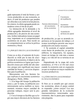 gada representa el total de bienes y ser-
vicios producidos en una econoniía, es
decir, el total de productos que pueden
ser ofrecidos a un cierto nivel de precios.
En síiitesis, la oferta agregada puede en-
tenderse como el PIB de un país.
La interacción de la demanda y la
oferta agregadas determina el nivel de
producción y de precios de una econo-
mía. Ambos indicadores tienen un papel
muy importante en el comportamiento
económico de un país. Para incidir en
su comportamiento se utiliza la política
monetaria y fiscal.
Como ya se dijo, el aumento de la pro-
ducción se mide por la tasa de creci-
miento de la economía; el objetivo de la
política económica es lograr que la pro-
ducción crezca por arriba del año ante-
rior, porque esto significará una mayor
cantidad de bienes y servicios disponi-
bles para la población.
Básicamente son tres factores los
que explican el crecimiento económico
(Krugman y Wells, 2006):
1. A lo largo del tiempo la población
crece y, por lo tanto, la población eco-
nómicamente activa también se incre-
mentará; mientras mayor cantidad de
personas trabajen, mayor será la pro-
ducción.
2. Con el tiempo es factible que se lo-
gre una mayor eficiencia de los factores
Crecimiento
de la población
Factores determinantes
del crecimiento de la productividad
de las econon~ías
Acumulación
de bienes de capital
L
de producción, ya que se acuniula ex-
periencia en los puestos de trabajo y el
avance tecnológico permite una mayor
producción con menos recursos.
3. Se acumula el capital entendido
como factor de producción, ya que los
edificios, la maquinaria, los equipos,
tienen un tiempo de vida más o menos
largo y su vida útil no se termina en un
año.
Dependiendo de la etapa del ciclo
económico, el PNB o el PIB real crece
cuando la economía está en expansión
ya que se emplean en mayor medida los
recursos productivos.
5.4 ¿COMO CRECEN LAS ECONOM~AS?:
EL CICLO ECONOMICO
Si bien ya se estudió por qué crecen
las economías, ahora el punto central
es responder jcómo crecen? Los tres
grandes indicadores de la evolución
macroeconómica mencionados ante-
riormente, dan la pauta para responder
esta pregunta.
 