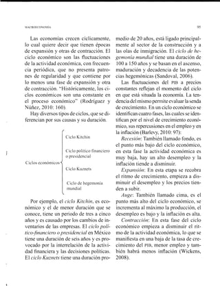 MACROECONOMIA 95
Las economías crecen cíclicamente,
lo cual quiere decir que tienen épocas
de expansión y otras de contracción. El
ciclo económico son las fluctuaciones
de la actividad económica, con frecuen-
cia periódica, que no presenta patro-
nes de regularidad y que contiene por
lo menos una fase de expansión y otra
de contracción. "Históricamente, los ci-
clos económicos son una constante en
el proceso económico" (Rodríguez y
Nuñez, 2010: 160).
Hay diversos tipos de ciclos, que se di-
ferencian por sus causas y su duración.
rCiclo Kitchin
Ciclo político financiero
o presidencial
Ciclos económicos
Ciclo Kuznets
Ciclo de liegemonía
inundial
Por ejemplo, el ciclo Kitchin, es eco-
nómico y el de menor duración que se
conoce, tiene un periodo de tres a cinco
años y es causado por los cambios de in-
ventario~de las empresas. El ciclo poli-
ti~o~financier-oopl-esidencial en México
tiene una duración de seis años y es pro-
vocado por la interrelación de la activi-
dad financiera y las decisiones políticas.
El ciclo Kuznets tiene una duración pro-
medio de 20 años, está ligado principal-
mente al sector de la construcción y a
las olas de inmigración. El ciclo de he-
gemonía mundial tiene una duración de
100a 150años y se basan en el ascenso,
maduración y decadencia de las poten-
cias hegemónicas (Sandoval, 2006).
Las fluctuaciones del PIB a precios
constantes reflejan el momento del ciclo
en que está situada la economía. La ten-
denciadel mismopermite evaluar la senda
de crecimiento. En un ciclo económico se
identifican cuatro fases, las cuales se iden-
tifican por el nivel de crecimiento econó-
mico, sus repercusiones en el empleo y en
la inflación (Barlevy, 2010: 97):
Recesión: También llamado fondo, es
el punto más bajo del ciclo económico,
en esta fase la actividad económica es
muy baja, hay un alto desempleo y la
inflación tiende a disminuir.
Expansión: En esta etapa se recobra
el ritmo de crecimiento, empieza a dis-
minuir el desempleo y los precios tien-
den a subir.
Auge: También llamado cima, es el
punto más alto del ciclo económico, se
incrementa al máximo la producción, el
desempleo es bajo y la inflación es alta.
Contracción: En esta fase del ciclo
económico empieza a disminuir el rit-
mo de la actividad económica, lo que se
manifiesta en una baja de la tasa de cre-
cimiento del PIB, menor empleo y tam-
bién habrá menos inflación (Wickens,
2008).
 