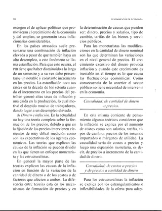 98 FUNDAMENTOS DE ECONOMlA
escogen el de aplicar políticas que pro-
movieran el crecimiento de la economía
y del empleo, se generarán tasas infla-
cionarias considerables.
En los países atrasados suele pre-
sentarse una combinación de inflación
elevada a pesar de que también haya un
alto desempleo, a este fenómeno se lla-
ma estanflación. Para que esto ocurra, el
PIBtiene que haber disminuido a lo largo
de un semestre y a su vez debe presen-
tarse un notable y constante incremento
en los precios. La estanflación tuvo sus
raíces en la década de los setenta cuan-
do el incremento en los precios del pe-
tróleo generó altas tasas de inflación y
una caída en la producción, lo cual nio-
tivó el despido masiko de trabajadores,
dando lugar a un deseinpleo elevado.
ti)Biritv.o e infi~lción.En la actualidad
no hay una teoría completa sobre la for-
niación de los precios, debido a que en
la fijación de los precios intervienen ele-
nientos de muy difícil medición como
son las expectativas de los agentes eco-
nóinicos. Las teorías que explican las
causas de la inflaciói~se pueden dividir
en las que tienen un enfoque nionetaris-
ta y las estructuralistas.
En general la mayor parte de las
teorías explican las causas de la infla-
ción en función de la variación de la
la determinación de causas que pueden
ser: dinero, precios y salarios, tipo de
cambio, tarifas de los bienes y servi-
cios públicos.
Para los monetaristas las modifica-
ciones en la cantidad de dinero nominal
son las que determinan las variaciones
en el nivel general de precios. El cre-
cimiento excesivo del dinero provoca
inflación y cuando este crecimiento es
inestable en el tiempo es lo que causa
las fluctuaciones económicas. Como
consecuencia de lo anterior el sector
público no tiene necesidad de intervenir
en la economía.
Cu~r.salidadde cantidad de dinero
u precios.
En esta inisma corriente de pensa-
miento algunos teóricos consideran que
la inflación se explica por el aumento
de costos corno son salarios, tarifas, ti-
pos de cambio, precios de los insumos
importados o márgenes de utilidad. La
causalidad sería de costos a precios y
luego una expansión ii~onetaria,es de-
cir, de precios a incremento de la canti-
dad de dinero.
Causalidud: de costo.^ a precios
1,de precios a cantidad de dinero
cantidad de dinero o de los costos o de
factores que afecten a ambos. La dife- Para los estructuralistas la inflación
reiicia entre teorías está en los meca- se explica por los estrangulamientos e
~iis~iiosde forinación de precios y en inflexibilidades de la oferta para adap-
 