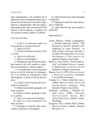 tarse rápidamente a los cambios de la
demanda. Estos estrangulamientos pue-
den ser provocados por mercados oligo-
pólicos y segmentados, falta de capaci-
dad empresarial, alta concentración del
ingreso y de la riqueza, y rigideces en
los sectores externo, público y laboral.
14. ¿Qué relación hay entre demanda
e inflación?
15. Explique la relación entre desem-
pleo e inflación.
16. ¿Qué relación hay entre dinero e
inflación?
1. ¿Cuál es la diferencia entre mi-
croeconomía y macroeconomía?
2. ¿Qué es el PNB?
3. ¿Cuál es la diferencia entre el PNB
y el PIB?
4. ¿Qué es la inflación?
5. ¿Qué es el desempleo?
6. Explique por qué la tasa de desem-
pleo nunca es de cero cuando se consi-
dera la economía en "pleno empleo".
7. Si la población económicamente
activa es de 40 millones de trabajado-
res y un millón de trabajadores están
desocupados. Calcule la tasa de desem-
pleo.
8. ¿Cuáles son las fuentes del creci-
miento económico?
9. Defina la demanda agregada y di-
buje su gráfica.
10. Defina la oferta agregada y dibu-
je su gráfica.
11. ¿Qué es la economía informal?
12. ¿Qué es el ciclo económico? Se-
ñale sus fases.
13.Explique la relación entre creci-
miento económico y desempleo.
Aroca, Patricio, Wendy Cunningham,
y William Maloney (2010), "The
decision to become infosrnal self-
employed in Latin America", en
Hadi Salehi, Giovanni Facchini y
Geoffrey Hewings (eds.),Economic
development in Latin America, In-
glaterra, Palgrave macmillan.
Barlevy, Gadi (201O), "Growth and cy-
cles", en Durlauf, Steven y Lauren-
ce Blume (eds.), Economic Growth,
Inglaterra, Palgrave macmillan.
Blanco, LuisA. (1 999),Macroeconomia
y desarrollo económico, Colombia,
Universidad Extemado.
Fontana G. y Mark Setterfield (eds.),
(2009), Macroeconomic theory and
n7acrfloeconomic pedagogy, Gran
Bretaña, Palgrave macmillan.
Goldstein, Jonathan y Michael Hi-
llard (eds.), (2009), Heterodos
macroeconon2ics, Keynes, Marx
and glohalization, Estados Unidos,
Routledge.
Krugman, Paul y Robin Wells (2006),
Macroeconomia, España, Editorial
Reverté, S. A.
 