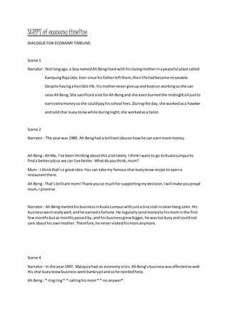 SCRIPT of economytimeline
DIALOGUE FOR ECONOMY TIMELINE:
Scene 1
Narrator : Not longago,a boynamedAhBeng livedwithhislovingmotherinapeaceful place called
KampungRajaUda. Ever since hisfatherleftthem, theirlifehadbecome miserable.
Despite havingahorrible life,hismothernevergiveup andkepton workingsoshe can
raise AhBeng.She sacrificed alot forAh Bengand she evenburnedthe midnightoil justto
earnextramoneysoshe couldpayhisschool fees.Duringthe day,she workedasa hawker
andsoldchar kueyteowwhile duringnight,she workedasa tailor.
Scene 2
Narrator : The yearwas 1989. Ah Benghad a brilliantideaonhow he can earnmore money.
Ah Beng: AhMa, I’ve beenthinkingaboutthisalot lately.IthinkIwant to go to KualaLumpurto
finda betterjobso we can live better.Whatdoyouthink,mum?
Mum : I thinkthat’sa greatidea.You can take my famouschar kueyteow recipe toopena
restaurantthere.
Ah Beng: That’sbrilliantmom!Thankyouso muchfor supportingmydecision.Iwill make youproud
mum,I promise.
Narrator : Ah BengstartedhisbusinessinKualaLumpurwithjusta tinystall inJalanHang Lekir.His
businesswentreallywell,andhe earnedafortune.He regularlysendmoneytohismominthe first
fewmonthsbutas monthspassedby,and hisbusinessgrew bigger, he was toobusyand couldnot
care abouthis ownmother. Therefore,he nevervisitedhismomanymore.
Scene 4
Narrator : In the year1997, Malaysiahad an economycrisis.AhBeng’sbusinesswasaffectedaswell.
His char kueyteowbusinesswentbankruptandsohe neededhelp.
Ah Beng: * ringring* * callinghismom* * no answer*
 