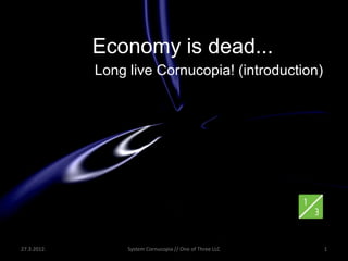 Economy is dead...
             Long live Cornucopia! (introduction)




27.3.2012.        System Cornucopia // One of Three LLC   1
 