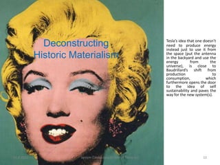 Tesla’s idea that one doesn’t
              Deconstructing                                   need to produce energy
                                                               instead just to use it from
            Historic Materialism                               the space (put the antenna
                                                               in the backyard and use the
                                                               energy         from      the
                                                               universe), is close to
                                                               Baudrillard’s shift from
                                                               production                to
                                                               consumption,           which
                                                               furthermore opens the door
                                                               to the idea of self
                                                               sustainability and paves the
                                                               way for the new system(s).




11.9.2012              System Cornucopia // One of Three LLC                        10
 