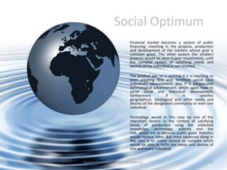 Social Optimum
                                        Financial market becomes a system of public
                                        financing, investing in the projects, production
                                        and development of the markets whose goal is
                                        common good. The other system (for smaller)
                                        projects would be peer-2-peer investments, until
                                        the complex system of satisfying needs and
                                        desires of the individual is not reached.

                                        The product per se is optimal if it is reaching or
                                        even creating first and foremost social (and
                                        individual) advancement, also if it perpetuates
                                        technological advancement, which again have to
                                        serve social and individual development;
                                        furthermore          if       it          satisfies
                                        geographical, ideological and other needs and
                                        desires of the designated community or even one
                                        individual.

                                        Technology would in this case be one of the
                                        important factors in the context of satisfying
                                        needs of production using the collective
                                        knowledge, technology, patents and the
                                        rest, which are to become public good. Robotics
                                        would replace labor. But most advanced thing in
                                        this idea is to create system so complex which
                                        would be able to fulfill the needs and desires of
                                        one and every individual.


11.9.2012   System Cornucopia // One of Three LLC                                       12
 
