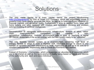 Solutions
•   The only viable capital is a brain capital; hence the project Mindbanking
    (http://mindbanking.co) by One of Three LLC Company, which will respectively create a
    powerful brain force able to generate the Value, as well as to have significant influence on
    financial markets and on social reality. Furthermore it aims to replace homo faber with
    homo ludens and labor replaced with creation and rumination (thinking and problem
    solving) involving AI (artificial intelligence).

•   Deconstruction of retrograde socio-economic infrastructure: division of labor, value-
    chain,      mass-production,      competition,      and      creating       a     non-
    competitive, collaborative, modular environment with a goal of reaching a social
    OPTIMUM; abatement of the social contract with the new system ready to be “uploaded”.

•   The only feasible (social) system is a (supra)system, rendering high level of
    entropy, flexible to adapt to even a slightest shift, intelligent enough to adjust to any
    number of variables and their interactions by itself, organically; as well as to be able for a
    constant (self)upgrade, respectively able to create environments and realities.

•   Instead of Economy – Cornucopia, which presupposes an abundance of resources which
    are to be shared as well as the socio-economic reality being based on needs and desires
    of the community and each and every individual.




11.9.2012                         System Cornucopia // One of Three LLC                         13
 