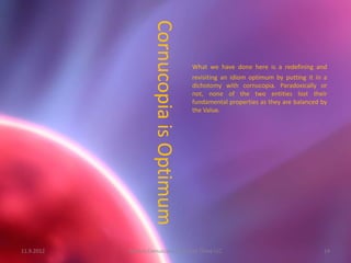 Cornucopia is Optimum
                                             What we have done here is a redefining and
                                             revisiting an idiom optimum by putting it in a
                                             dichotomy with cornucopia. Paradoxically or
                                             not, none of the two entities lost their
                                             fundamental properties as they are balanced by
                                             the Value.




11.9.2012   System Cornucopia // One of Three LLC                                        14
 
