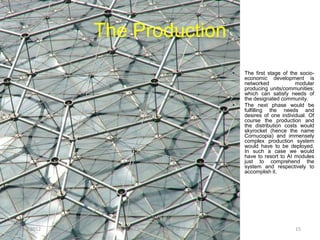 The Production
                                                      •   The first stage of the socio-
                                                          economic development is
                                                          networked            modular
                                                          producing units/communities;
                                                          which can satisfy needs of
                                                          the designated community.
                                                      •   The next phase would be
                                                          fulfilling the needs and
                                                          desires of one individual. Of
                                                          course the production and
                                                          the distribution costs would
                                                          skyrocket (hence the name
                                                          Cornucopia) and immensely
                                                          complex production system
                                                          would have to be deployed.
                                                          In such a case we would
                                                          have to resort to AI modules
                                                          just to comprehend the
                                                          system and respectively to
                                                          accomplish it.




11.9.2012     System Cornucopia // One of Three LLC                            15
 