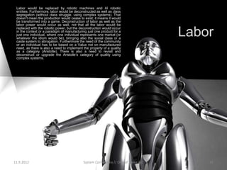 Labor would be replaced by robotic machines and AI robotic
 entities. Furthermore, labor would be deconstructed as well as class
 segregation (without class struggle, using complex systems). That
 doesn’t mean the production would cease to exist; it means it would
 be transformed into a game. Deconstruction of labor as well as the
 labor power would occur as well, not that all the labor would be

                                                                                    Labor
 replaced with the robotic power, but the deconstruction would occur
 in the context or a paradigm of manufacturing just one product for a
 just one individual, where one individual represents one market (or
 whatever the idiom would be), bringing also the social class or a
 caste system to abrogation. Furthermore the need of the community
 or an individual has to be based on a Value not on manufactured
 need, as there is also a need to implement the property of a quality
 as a category (Aristotle). There is also a need to revisit and
 deconstruct or upgrade the Aristotle’s category of quality using
 complex systems.




11.9.2012                                   System Cornucopia // One of Three LLC       16
 