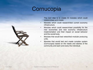 Cornucopia
                          The next step is to create AI modules which could
                          research/test and create:
                     •    Modules which could research/test current economy
                          infrastructure.
                     •    Modules which could research/test possibility for the
                          new economies and new economy infrastructure
                          implementation and their impact on social behavior
                          and the social body.
                     •    Modules that would test networked modular producing
                          units.
                     •    Modules that would test and create complex system
                          (Cornucopia) based on the needs and desires of the
                          community and each and every the individual.




11.9.2012   System Cornucopia // One of Three LLC                            20
 