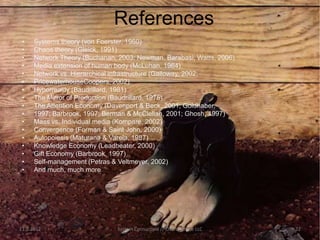 References
 •    Systems theory (von Foerster, 1960)
 •    Chaos theory (Gleick, 1991)
 •    Network Theory (Buchanan, 2003; Newman, Barabasi, Watts, 2006)
 •    Media extension of human body (McLuhan, 1964)
 •    Network vs. Hierarchical infrastructure (Galloway, 2002;
 •    PricewaterhouseCoopers, 2002)
 •    Hyperreality (Baudrillard, 1981)
 •    The Mirror of Production (Baudrillard, 1975)
 •    The Attention Economy (Davenport & Beck, 2001; Goldhaber,
 •    1997; Barbrook, 1997; Berman & McClellan, 2001; Ghosh, 1997)
 •    Mass vs. Individual media (Kompare, 2002)
 •    Convergence (Forman & Saint John, 2000)
 •    Autopoiesis (Maturana & Varela, 1987)
 •    Knowledge Economy (Leadbeater, 2000)
 •    Gift Economy (Barbrook, 1997)
 •    Self-management (Petras & Veltmeyer, 2002)
 •    And much, much more




11.9.2012                      System Cornucopia // One of Three LLC   22
 