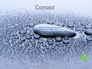 Contact


                   Ana Soric / MA in Communications /
                   CEO @ One of Three LLC /
                   / +385 92 1475491 / +385 91 9080666
                   / ceo@oneofthree.biz / www.oneofthree.biz /
                        mindbanking.co




11.9.2012   System Cornucopia // One of Three LLC                23
 