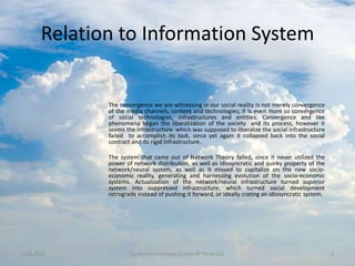 Relation to Information System


              The convergence we are witnessing in our social reality is not merely convergence
              of the media channels, content and technologies; it is even more so convergence
              of social technologies, infrastructures and entities. Convergence and like
              phenomena began the liberalization of the society and its process, however it
              seems the infrastructure which was supposed to liberalize the social infrastructure
              failed to accomplish its task, since yet again it collapsed back into the social
              contract and its rigid infrastructure.

              The system that came out of Network Theory failed, since it never utilized the
              power of network distribution, as well as idiosyncratic and quirky property of the
              network/neural system, as well as it missed to capitalize on the new socio-
              economic reality, generating and harnessing evolution of the socio-economic
              systems. Actualization of the network/neural infrastructure turned superior
              system into suppressed infrastructure, which turned social development
              retrograde instead of pushing it forward, or ideally crating an idiosyncratic system.




11.9.2012             System Cornucopia // One of Three LLC                                           3
 