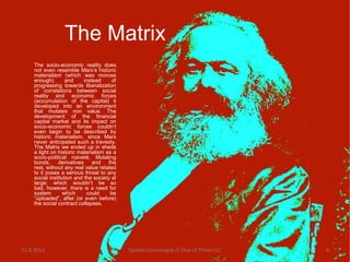The Matrix
    The socio-economic reality does
    not even resemble Marx’s historic
    materialism (which was morose
    enough)        and     instead     of
    progressing towards liberalization
    of correlations between social
    reality and economic forces
    (accumulation of the capital) it
    developed into an environment
    that mutates non value. The
    development of the financial
    capital market and its impact on
    socio-economic forces couldn’t
    even begin to be described by
    historic materialism, since Marx
    never anticipated such a travesty.
    The Matrix we ended up in sheds
    a light on historic materialism as a
    socio-political naiveté. Mutating
    bonds, derivatives and the
    rest, without any real value related
    to it poses a serious threat to any
    social institution and the society at
    large; which wouldn’t be so
    bad, however, there is a need for
    system       which      could     be
    “uploaded”, after (or even before)
    the social contract collapses.




11.9.2012                                   System Cornucopia // One of Three LLC   4
 
