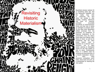 •   Baudrillard already realized 40
                                                               or something years ago, that
            Revisiting                                         the references collapsed into
                                                               the      reality     they     refer
                                                               to,     producing      the    zero
             Historic                                          value, the society in utter
                                                               travesty mutating references
                                                               that     have      no    meaning;

            Materialism                                        portrayed               accurately
                                                               occurrence of socio-economic
                                                               forces and their lack of ability
                                                               (or strength) to produce value.
                                                               On the other hand, Baudrillard
                                                               shifted emphasis from the
                                                               production as fundament of
                                                               historical materialism to the
                                                               consumption thus the theory
                                                               broke away from Marxist 'labor
                                                               theory of value'; as well as he
                                                               proclaimed that the labor
                                                               power      doesn’t      need     to
                                                               actualize as or assume socio-
                                                               economic        role    of   labor
                                                               power, opening an ideological
                                                               chasm for the new system to
                                                               take its place. Subsequently
                                                               there is a definite need for
                                                               revisiting and deconstruction of
                                                               a historic materialism: division
                                                               of           labor,          mass
                                                               production, competition, world
                                                               trade, value chain and such, as
                                                               a prerequisite for reaching the
                                                               new system.



11.9.2012          System Cornucopia // One of Three LLC                                5
 